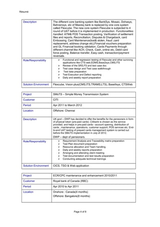 Résumé
Description The different core banking system like BankSys, Mosaic, Dohasys,
Bahrainsys, etc of Masreq bank is replaced by one core system
called Flexcube. The new core system Flexcube is subjected to 4
round of UAT before it is implemented in production. Functionalities
handled: ATM& POS Transaction posting, Verification of settlement
files and reports, Reconciliation, Disputes & Chargeback, card
Embossing, Card Maintenance(lost& stolen, fraud ,card
replacement, address change etc),Financial vouchers preparation
and GL Financial booking validation, Cards Payments through
different channel like ACH, Check, Cash, online etc, Debit card
force posting, Balance transfer, Easy cash, transaction/payment
reversals.
Role/Responsibility  Functional and regression testing of Flexcube and other surviving
applications like CTS web,EDMS,Base2sys,CMS,ITS
 Review of the SRS,FS and test case doc
 Test case design and Test case walkthrough
 Test data preparation
 Test Execution and Defect reporting
 Daily and weekly report preparation
Solution Environment Flexcube, Vision plus(CMS,ITS,TRAMS,LTS), BaseIIsys, CTSWeb
Project SMoTS – Simple Money Transmission System
Customer CITI
Period Apr 2011 to March 2012
Location Offshore: Chennai
Description UK govt – DWP has decided to offer the benefits for the pensioners in form
of physical token (pre-paid cards) .Citibank is chosen as the service
provided, and helps in pre-paid cards - account opening, distribution of
cards , maintenance ,operations, customer support, POS services etc. End-
to-end UAT testing of prepaid cards management system is carried out
before the SMoTS implementation in July of 2012.
DWP – dept of pensioners.
Role/Responsibility  Requirement Analysis and Traceability matrix preparation
 Test Plan document preparation
 Resource allocation and Team handling.
 Daily and weekly reports preparation
 Arranging and attending client meeting
 Test documentation and test results preparation
 Conducting adequate technical trainings
Solution Environment CICS, TSO & Web application
Project ECR/CPC maintenance and enhancement 2010/2011
Customer Royal bank of Canada (RBC)
Period Apr 2010 to Apr 2011
Location Onshore : Canada(4 months)
Offshore: Bangalore(8 months)
Page 4 of 8
 