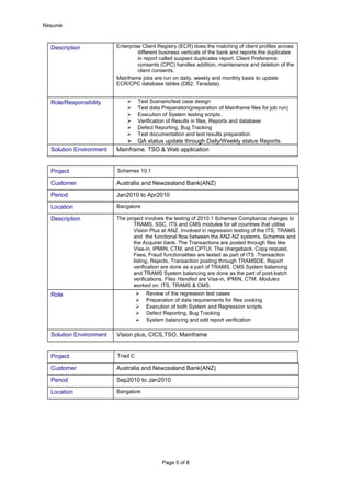 Résumé
Description Enterprise Client Registry (ECR) does the matching of client profiles across
different business verticals of the bank and reports the duplicates
in report called suspect duplicates report. Client Preference
consents (CPC) handles addition, maintenance and deletion of the
client consents.
Mainframe jobs are run on daily, weekly and monthly basis to update
ECR/CPC database tables (DB2, Teradata).
Role/Responsibility  Test Scenario/test case design
 Test data Preparation(preparation of Mainframe files for job run)
 Execution of System testing scripts.
 Verification of Results in files, Reports and database
 Defect Reporting, Bug Tracking
 Test documentation and test results preparation
 QA status update through Daily/Weekly status Reports
Solution Environment Mainframe, TSO & Web application
Project Schemes 10.1
Customer Australia and Newzealand Bank(ANZ)
Period Jan2010 to Apr2010
Location Bangalore
Description The project involves the testing of 2010.1 Schemes Compliance changes to
TRAMS, SSC, ITS and CMS modules for all countries that utilise
Vision Plus at ANZ. Involved in regression testing of the ITS, TRAMS
and the functional flow between the ANZ-NZ systems, Schemes and
the Acquirer bank. The Transactions are posted through files like
Visa-in, IPMIN, CTM, and CPTUI. The chargeback, Copy request,
Fees, Fraud functionalities are tested as part of ITS .Transaction
listing, Rejects, Transaction posting through TRAMSDE, Report
verification are done as a part of TRAMS. CMS System balancing
and TRAMS System balancing are done as the part of post-batch
verifications. Files Handled are Visa-in, IPMIN, CTM. Modules
worked on: ITS, TRAMS & CMS.
Role  Review of the regression test cases
 Preparation of data requirements for files cooking
 Execution of both System and Regression scripts.
 Defect Reporting, Bug Tracking
 System balancing and edit report verification
Solution Environment Vision plus, CICS,TSO, Mainframe
Project Triad C
Customer Australia and Newzealand Bank(ANZ)
Period Sep2010 to Jan2010
Location Bangalore
Page 5 of 8
 