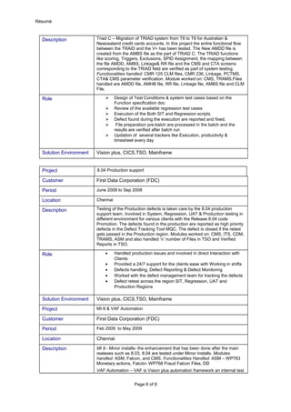 Résumé
Description Triad C – Migration of TRIAD system from T8 to T6 for Australian &
Newzealand credit cards accounts. In this project the entire functional flow
between the TRAID and the V+ has been tested. The New AMDD file is
created from the AMBS file as the part of TRIAD C. The TRIAD functions
like scoring, Triggers, Exclusions, SPID Assignment, the mapping between
the file AMDD, AMBS, Linkage& RR file and the CMS and CTA screens
corresponding to the TRIAD field are verified as part of system testing.
Functionalities handled: CMR 125 CLM files, CMR 236, Linkage, PCTMS,
CTA& CMS parameter verification. Module worked on: CMS, TRAMS.Files
handled are AMDD file, AMHB file, RR file, Linkage file, AMBS file and CLM
File.
Role  Design of Test Conditions & system test cases based on the
Function specification doc
 Review of the available regression test cases
 Execution of the Both SIT and Regression scripts.
 Defect found during the execution are reported and fixed.
 File preparation pre-batch are processed in the batch and the
results are verified after batch run
 Updation of several trackers like Execution, productivity &
timesheet every day
Solution Environment Vision plus, CICS,TSO, Mainframe
Project 8.04 Production support
Customer First Data Corporation (FDC)
Period June 2008 to Sep 2008
Location Chennai
Description Testing of the Production defects is taken care by the 8.04 production
support team. Involved in System, Regression, UAT & Production testing in
different environment for various clients with the Release 8.04 code
Promotion. The defects found in the production are reported as high priority
defects in the Defect Tracking Tool MQC. The defect is closed if the retest
gets passed in the Production region. Modules worked on: CMS, ITS, CDM,
TRAMS, ASM and also handled ‘n’ number of Files in TSO and Verified
Reports in TSO.
Role • Handled production issues and involved in direct Interaction with
Clients
• Provided a 24/7 support for the clients ease with Working in shifts
• Defects handling, Defect Reporting & Defect Monitoring
• Worked with the defect management team for tracking the defects
• Defect retest across the region SIT, Regression, UAT and
Production Regions
Solution Environment Vision plus, CICS,TSO, Mainframe
Project MI-9 & VAF Automation
Customer First Data Corporation (FDC)
Period Feb 2009 to May 2009
Location Chennai
Description MI 9 - Minor installs- the enhancement that has been done after the main
realeses such as 8.03, 8.04 are tested under Minor Installs. Modules
handled: ASM, Falcon, and CMS. Functionalities Handled: ASM – WP763
Monetary actions, Falcón- WP768 Fraud Falcon Files, DD
VAF Automation – VAF is Vision plus automation framework an internal test
Page 6 of 8
 