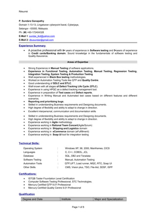 Résumé
P. Sundara Ganapathy
Domain 1-13-13, Lingakaran cyberpoint barat, Cyberjaya,
Selangor - 63000, Malaysia.
Ph: (M) +60-172404328
E-Mail 1: sundar_tkd@yahoo.com
E-Mail 2: dbusundar@gmail.com
Experience Summary
• A proactive professional with 8+ years of experience in Software testing and 5+years of experience
in Credit cards/Banking domain. Sound knowledge in the fundamentals of software testing and
Quality Assurance.
Areas of Expertise
• Strong Experience in Manual Testing of software applications.
• Experience in Functional Testing, Automation Testing, Manual Testing, Regression Testing,
Integration Testing, System Testing & Production Testing
• Well experienced in Black Box testing methodologies.
• Worked on Automation Testing Tools like QTP and Quality Centre.
• Good understanding of SDLC and STLC.
• Well known with all stages of Defect Tracking Life Cycle (DTLC).
• Experience in using HPQC as a defect tracking management tool.
• Experience in preparation of Test cases and Defect reports.
• Experience in Writing Manual and Automated test cases based on different features and different
scenarios.
• Reporting and prioritizing bugs.
• Skilled in understanding Business requirements and Designing documents.
• High degree of flexibility and ability to adapt to change in direction.
• Excellent interpersonal, communication and documentation skills
• Skilled in understanding Business requirements and Designing documents.
• High degree of flexibility and ability to adapt to change in direction.
• Experience working in Agile methodology
• Experience working in Rational Team Concert(Agile/Scrum)
• Experience working in Shipping and Logistics domain
• Experience working in eCommerce domain (eFulfillment)
• Experience working in Soap UI tool for integration testing
Technical Skills:
Operating System : Windows XP, 98, 2000, Mainframes, CICS
Languages : C, C++, COBOL, JCL
Database : SQL, DB2 and Teradata
Software Testing : Manual, Automation Testing
Automation Tools : QTP,UFT, Load runner, MQC, RTC, Soap UI
Other Skills : CMS, Vision plus, TSO, File-Aid, SDSF, ISPF
Certifications:
• ISTQB Tester Foundation Level Certification
• Computer Software Testing Professional, STC Technologies.
• Mercury Certified QTP 9.01 Professional
• Mercury Certified Quality Centre 9.01 Professional
Qualification
Degree and Date Institute Major and Specialization
Page 1 of 8
 