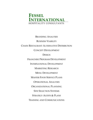 FESSEL
INTERNATIONAL
HOSPITALITY CONSULTANTS
BRANDING ANALYSES
BUSINESS VIABILITY
CHAIN RESTAURANT ALTERNATIVE DISTRIBUTION
CONCEPT DEVELOPMENT
DESIGN
FRANCHISE PROGRAM DEVELOPMENT
INTERNATIONAL DEVELOPMENT
MARKETING RESEARCH
MENU DEVELOPMENT
MASTER FOOD SERVICE PLANS
OPERATIONAL ANALYSES
ORGANIZATIONAL PLANNING
SITE SELECTION SYSTEMS
STRATEGY AUDITS & PLANS
TRAINING AND COMMUNICATIONS
 