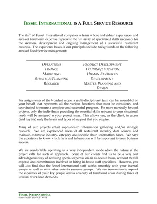 FESSEL INTERNATIONAL IS A FULL SERVICE RESOURCE
The staff of Fessel International comprises a team whose individual experiences and
areas of functional expertise represent the full array of specialized skills necessary for
the creation, development and ongoing management of a successful restaurant
business. The experience bases of our principals include backgrounds in the following
areas of Food Service management:
OPERATIONS
FINANCE
MARKETING
STRATEGIC PLANNING
RESEARCH
PRODUCT DEVELOPMENT
TRAINING/EDUCATION
HUMAN RESOURCES
DEVELOPMENT
MASTER PLANNING AND
DESIGN
For assignments of the broadest scope, a multi-disciplinary team can be assembled on
your behalf that represents all the various functions that must be considered and
coordinated to ensure a complete and successful program. For more narrowly focused
projects, only the individuals providing the essential skills relevant to your situational
needs will be assigned to your project team. This allows you, as the client, to access
(and pay for) only the levels and types of support that you require.
Many of our projects entail sophisticated information gathering and/or strategic
research. We are experienced users of all restaurant industry data sources and
maintain extensive industry, category and specific chain information bases. We have
the experience to know which facts and information will be important to your business
success.
We are comfortable operating in a very independent mode when the nature of the
project calls for such an approach. Some of our clients find us to be a very cost
advantageous way of accessing special expertise on an as-needed basis, without the full
expense and commitments involved in hiring in-house staff specialists. However, you
will also find that the Fessel International staff works smoothly with your internal
people as well as with other outside resource groups. We can tremendously expand
the capacities of your key people across a variety of functional areas during times of
unusual work load demands.
FESSEL INTERNATIONAL
HOSPITALITY CONSULTANTS
 