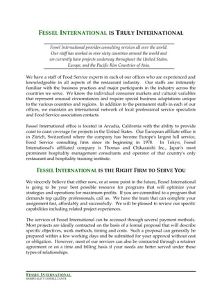 FESSEL INTERNATIONAL IS TRULY INTERNATIONAL
Fessel International provides consulting services all over the world.
Our staff has worked in over sixty countries around the world and
we currently have projects underway throughout the United States,
Europe, and the Pacific Rim Countries of Asia.
We have a staff of Food Service experts in each of our offices who are experienced and
knowledgeable in all aspects of the restaurant industry. Our staffs are intimately
familiar with the business practices and major participants in the industry across the
countries we serve. We know the individual consumer markets and cultural variables
that represent unusual circumstances and require special business adaptations unique
to the various countries and regions. In addition to the permanent staffs in each of our
offices, we maintain an international network of local professional service specialists
and Food Service association contacts.
Fessel International office is located in Arcadia, California with the ability to provide
coast to coast coverage for projects in the United States. Our European affiliate office is
in Zürich, Switzerland where the company has become Europe's largest full service,
Food Service consulting firm since its beginning in 1978. In Tokyo, Fessel
International's affiliated company is Thomas and Chikaraishi Inc., Japan's most
prominent hospitality management consultants and operator of that country's only
restaurant and hospitality training institute.
FESSEL INTERNATIONAL IS THE RIGHT FIRM TO SERVE YOU
We sincerely believe that either now, or at some point in the future, Fessel International
is going to be your best possible resource for programs that will optimize your
strategies and operations for maximum profits. If you are committed to a program that
demands top quality professionals, call us. We have the team that can complete your
assignment fast, affordably and successfully. We will be pleased to review our specific
capabilities including related project experiences.
The services of Fessel International can be accessed through several payment methods.
Most projects are ideally contracted on the basis of a formal proposal that will describe
specific objectives, work methods, timing and costs. Such a proposal can generally be
prepared within a few working days and be submitted for your approval without cost
or obligation. However, most of our services can also be contracted through a retainer
agreement or on a time and billing basis if your needs are better served under these
types of relationships.
FESSEL INTERNATIONAL
HOSPITALITY CONSULTANTS
 