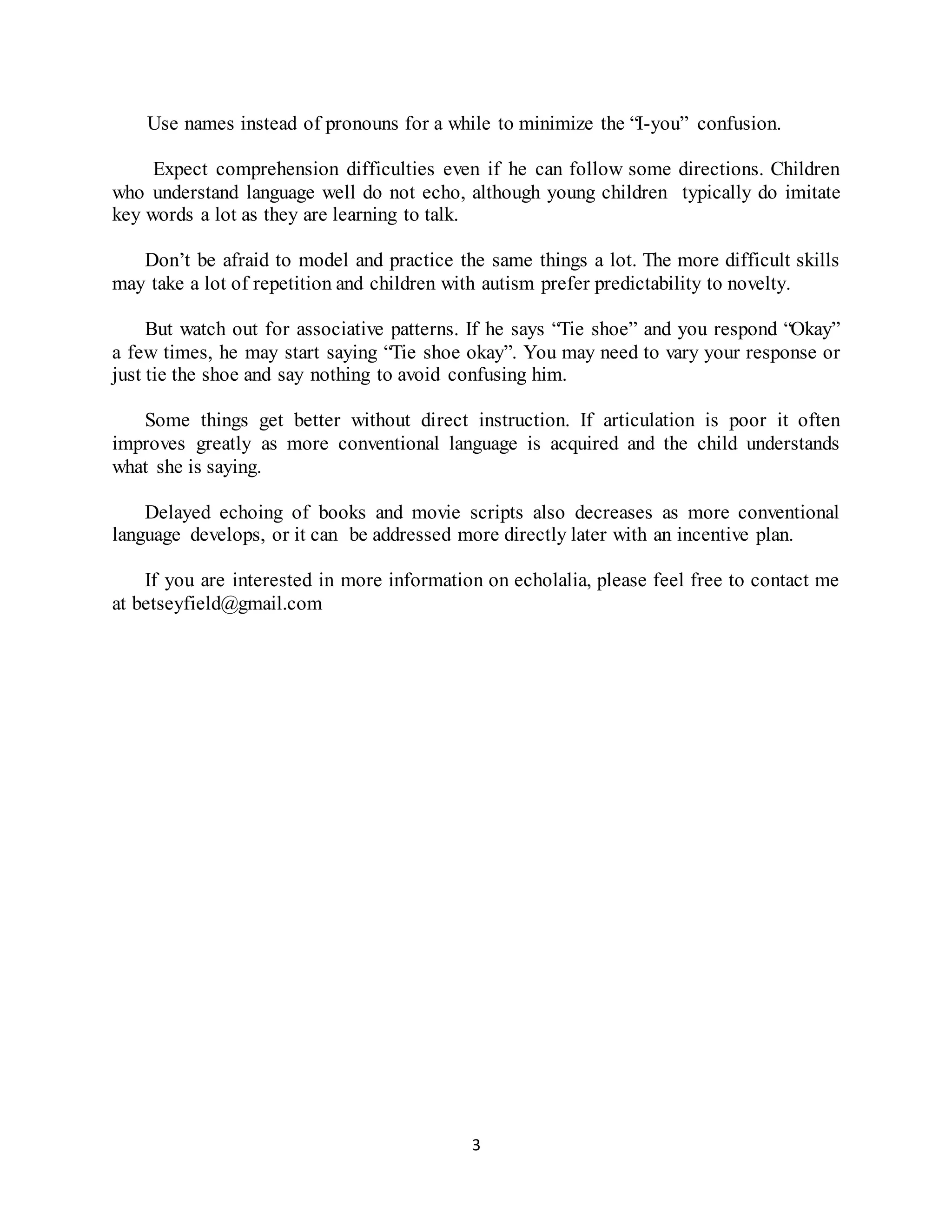 3
Use names instead of pronouns for a while to minimize the “I-you” confusion.
Expect comprehension difficulties even if he can follow some directions. Children
who understand language well do not echo, although young children typically do imitate
key words a lot as they are learning to talk.
Don’t be afraid to model and practice the same things a lot. The more difficult skills
may take a lot of repetition and children with autism prefer predictability to novelty.
But watch out for associative patterns. If he says “Tie shoe” and you respond “Okay”
a few times, he may start saying “Tie shoe okay”. You may need to vary your response or
just tie the shoe and say nothing to avoid confusing him.
Some things get better without direct instruction. If articulation is poor it often
improves greatly as more conventional language is acquired and the child understands
what she is saying.
Delayed echoing of books and movie scripts also decreases as more conventional
language develops, or it can be addressed more directly later with an incentive plan.
If you are interested in more information on echolalia, please feel free to contact me
at betseyfield@gmail.com
 