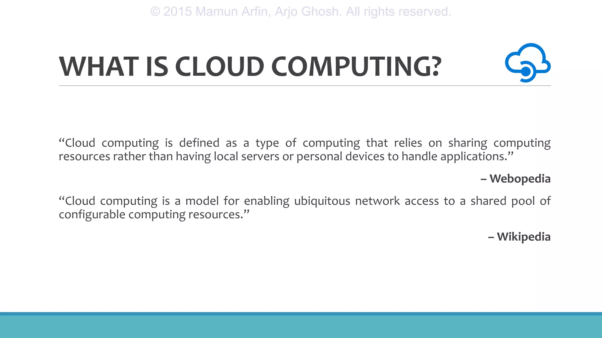 WHAT IS CLOUD COMPUTING?
“Cloud computing is defined as a type of computing that relies on sharing computing
resources rather than having local servers or personal devices to handle applications.”
– Webopedia
“Cloud computing is a model for enabling ubiquitous network access to a shared pool of
configurable computing resources.”
– Wikipedia
© 2015 Mamun Arfin, Arjo Ghosh. All rights reserved.
 