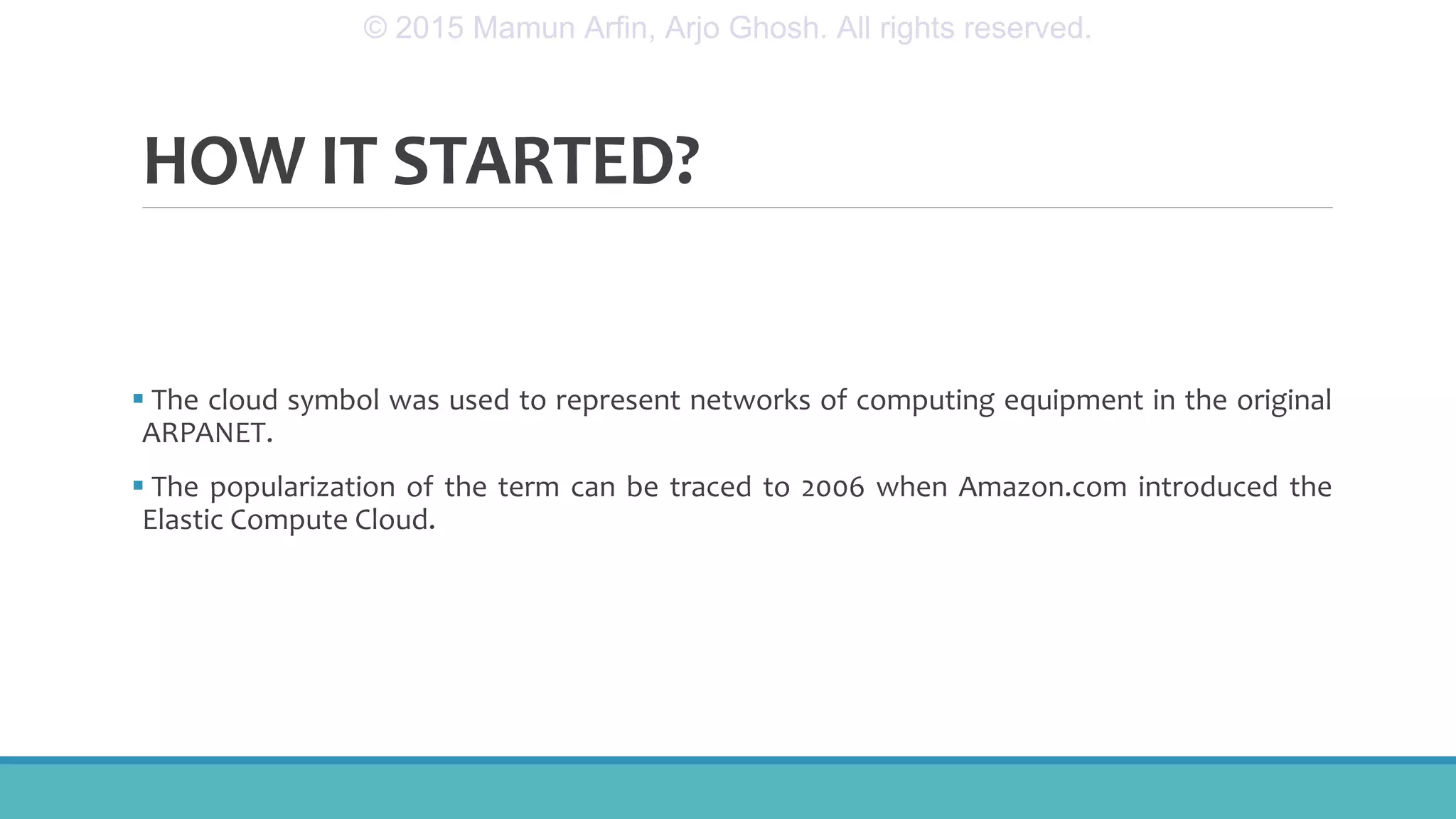 HOW IT STARTED?
 The cloud symbol was used to represent networks of computing equipment in the original
ARPANET.
 The popularization of the term can be traced to 2006 when Amazon.com introduced the
Elastic Compute Cloud.
© 2015 Mamun Arfin, Arjo Ghosh. All rights reserved.
 