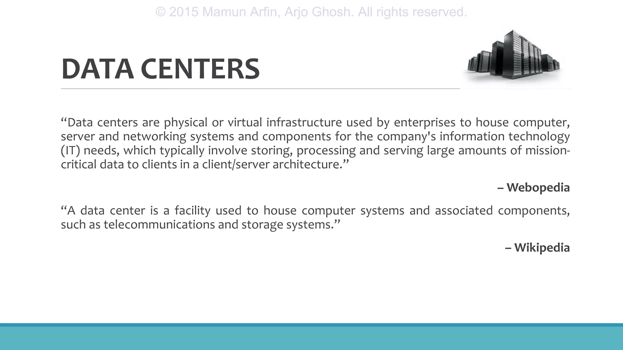 DATA CENTERS
“Data centers are physical or virtual infrastructure used by enterprises to house computer,
server and networking systems and components for the company's information technology
(IT) needs, which typically involve storing, processing and serving large amounts of mission-
critical data to clients in a client/server architecture.”
– Webopedia
“A data center is a facility used to house computer systems and associated components,
such as telecommunications and storage systems.”
– Wikipedia
© 2015 Mamun Arfin, Arjo Ghosh. All rights reserved.
 