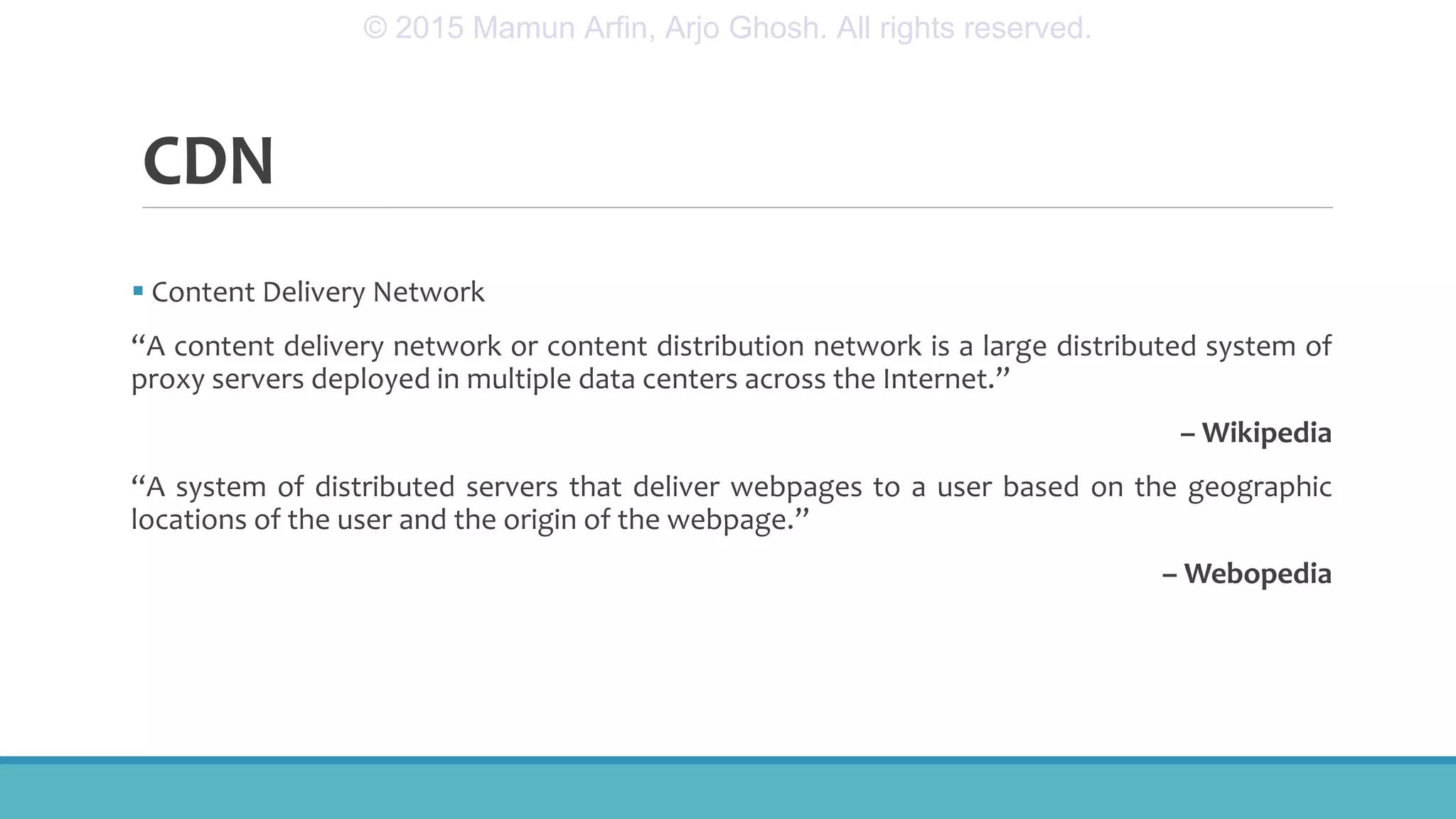 CDN
 Content Delivery Network
“A content delivery network or content distribution network is a large distributed system of
proxy servers deployed in multiple data centers across the Internet.”
– Wikipedia
“A system of distributed servers that deliver webpages to a user based on the geographic
locations of the user and the origin of the webpage.”
– Webopedia
© 2015 Mamun Arfin, Arjo Ghosh. All rights reserved.
 