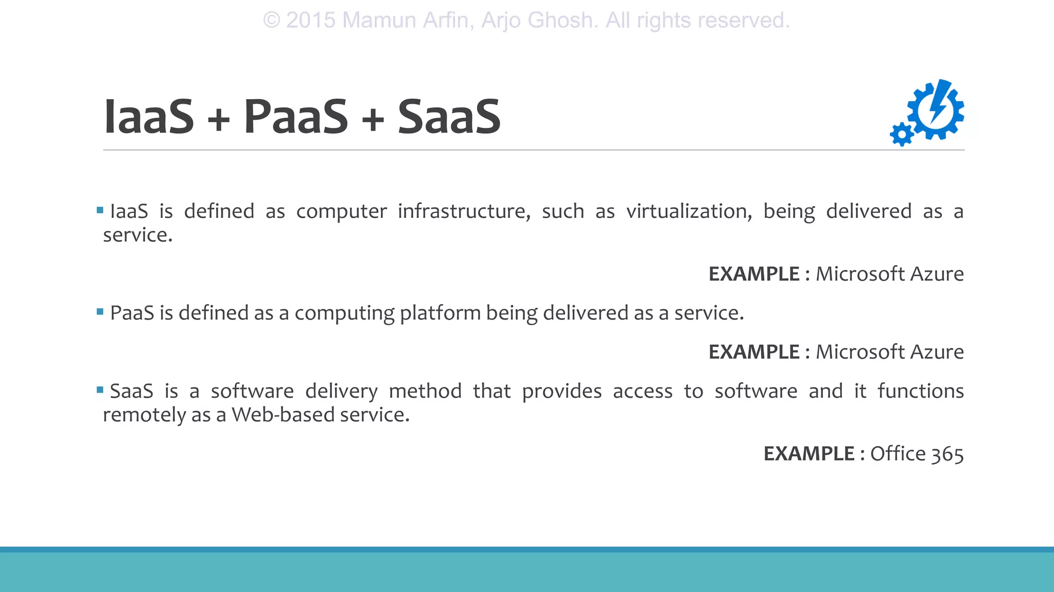 IaaS + PaaS + SaaS
 IaaS is defined as computer infrastructure, such as virtualization, being delivered as a
service.
EXAMPLE : Microsoft Azure
 PaaS is defined as a computing platform being delivered as a service.
EXAMPLE : Microsoft Azure
 SaaS is a software delivery method that provides access to software and it functions
remotely as a Web-based service.
EXAMPLE : Office 365
© 2015 Mamun Arfin, Arjo Ghosh. All rights reserved.
 