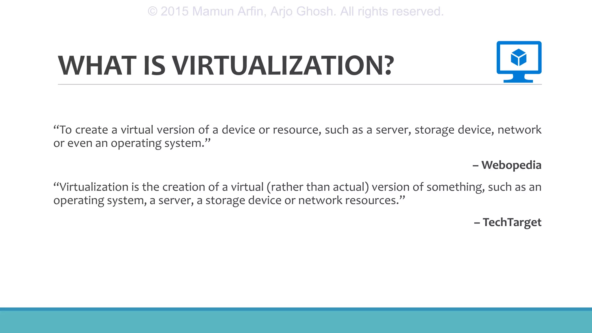 WHAT IS VIRTUALIZATION?
“To create a virtual version of a device or resource, such as a server, storage device, network
or even an operating system.”
– Webopedia
“Virtualization is the creation of a virtual (rather than actual) version of something, such as an
operating system, a server, a storage device or network resources.”
– TechTarget
© 2015 Mamun Arfin, Arjo Ghosh. All rights reserved.
 