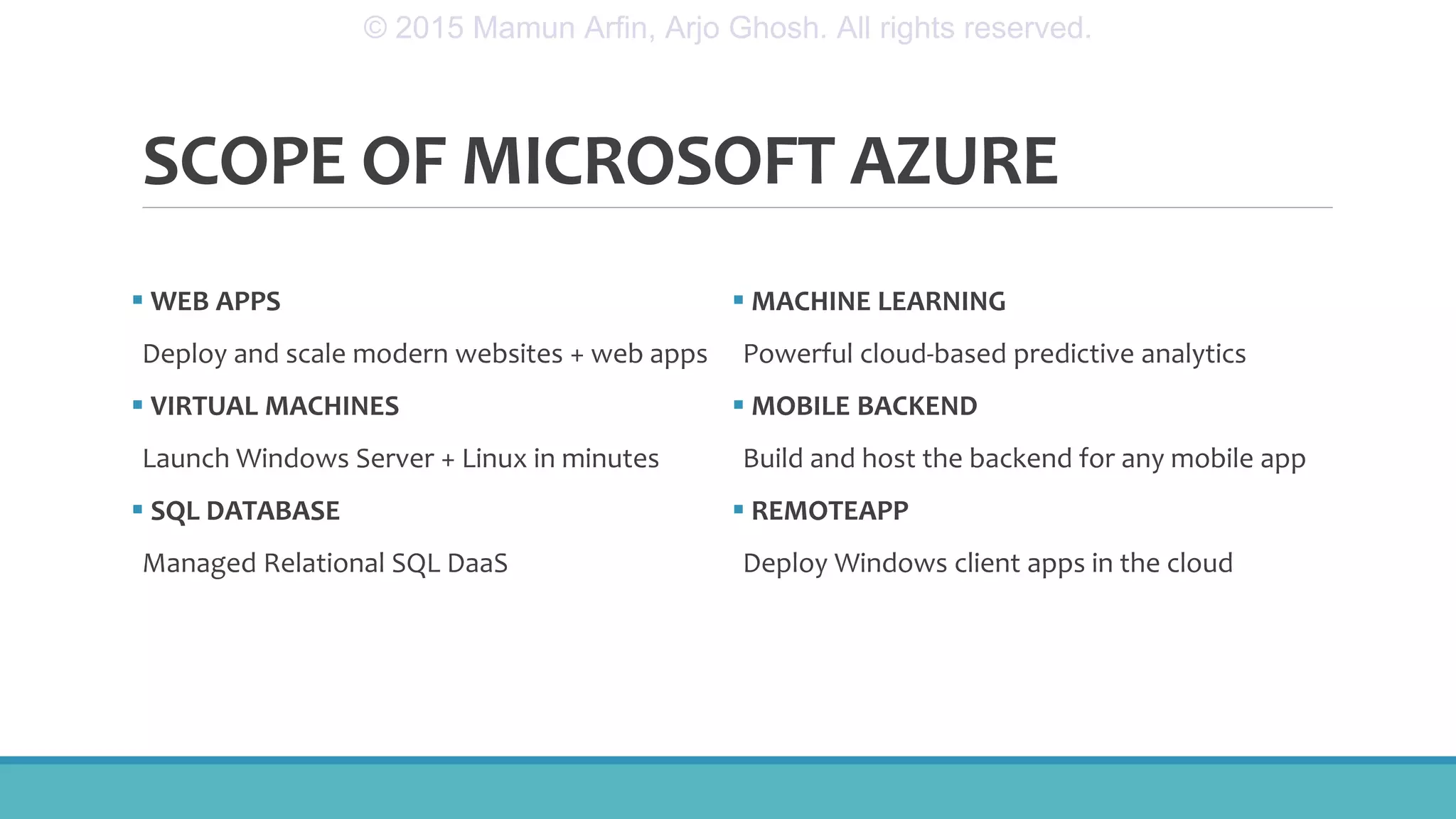 SCOPE OF MICROSOFT AZURE
 WEB APPS
Deploy and scale modern websites + web apps
 VIRTUAL MACHINES
Launch Windows Server + Linux in minutes
 SQL DATABASE
Managed Relational SQL DaaS
 MACHINE LEARNING
Powerful cloud-based predictive analytics
 MOBILE BACKEND
Build and host the backend for any mobile app
 REMOTEAPP
Deploy Windows client apps in the cloud
© 2015 Mamun Arfin, Arjo Ghosh. All rights reserved.
 