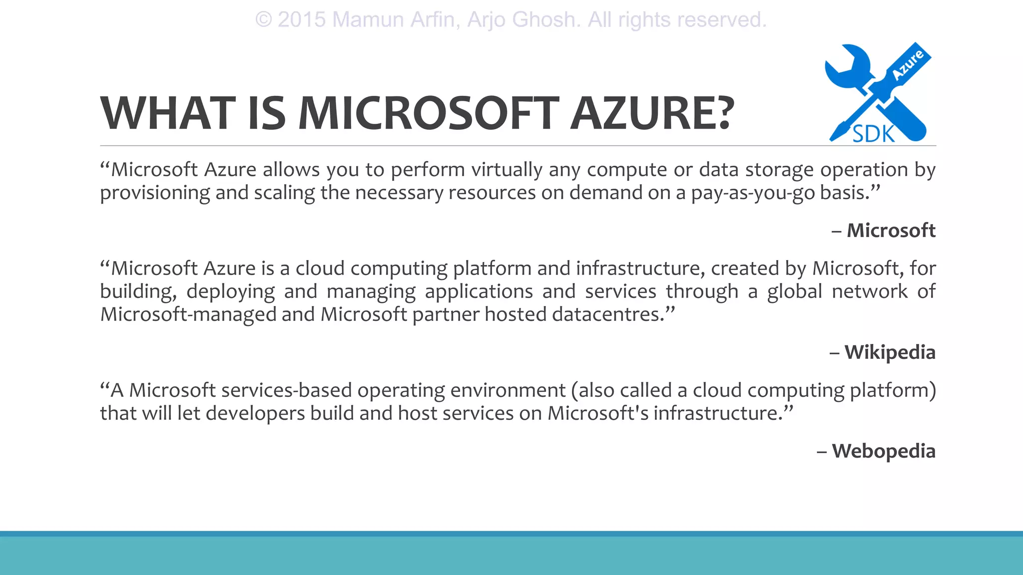 WHAT IS MICROSOFT AZURE?
“Microsoft Azure allows you to perform virtually any compute or data storage operation by
provisioning and scaling the necessary resources on demand on a pay-as-you-go basis.”
– Microsoft
“Microsoft Azure is a cloud computing platform and infrastructure, created by Microsoft, for
building, deploying and managing applications and services through a global network of
Microsoft-managed and Microsoft partner hosted datacentres.”
– Wikipedia
“A Microsoft services-based operating environment (also called a cloud computing platform)
that will let developers build and host services on Microsoft's infrastructure.”
– Webopedia
© 2015 Mamun Arfin, Arjo Ghosh. All rights reserved.
 