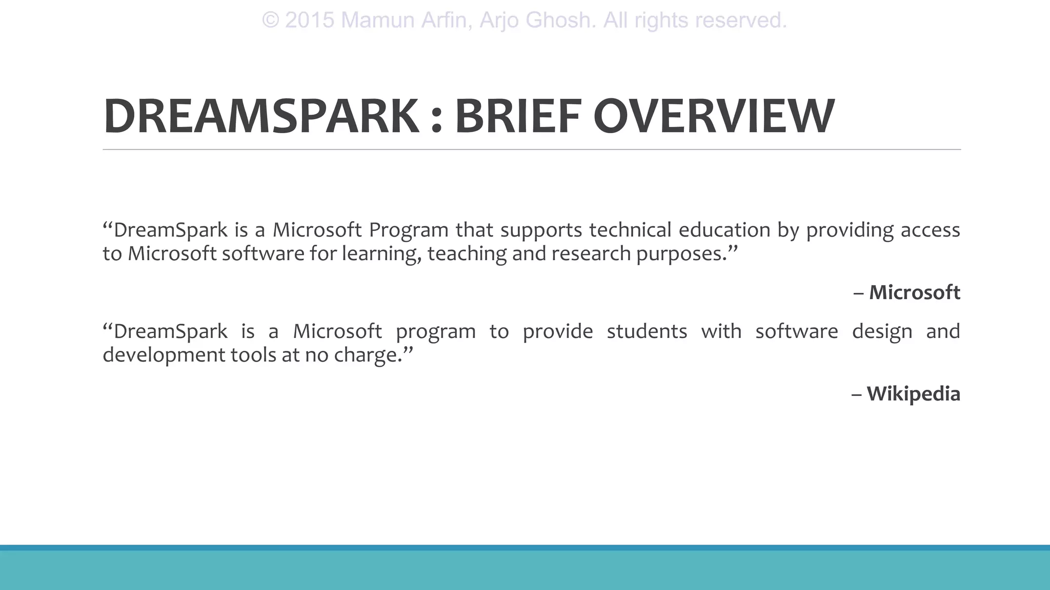 DREAMSPARK : BRIEF OVERVIEW
“DreamSpark is a Microsoft Program that supports technical education by providing access
to Microsoft software for learning, teaching and research purposes.”
– Microsoft
“DreamSpark is a Microsoft program to provide students with software design and
development tools at no charge.”
– Wikipedia
© 2015 Mamun Arfin, Arjo Ghosh. All rights reserved.
 