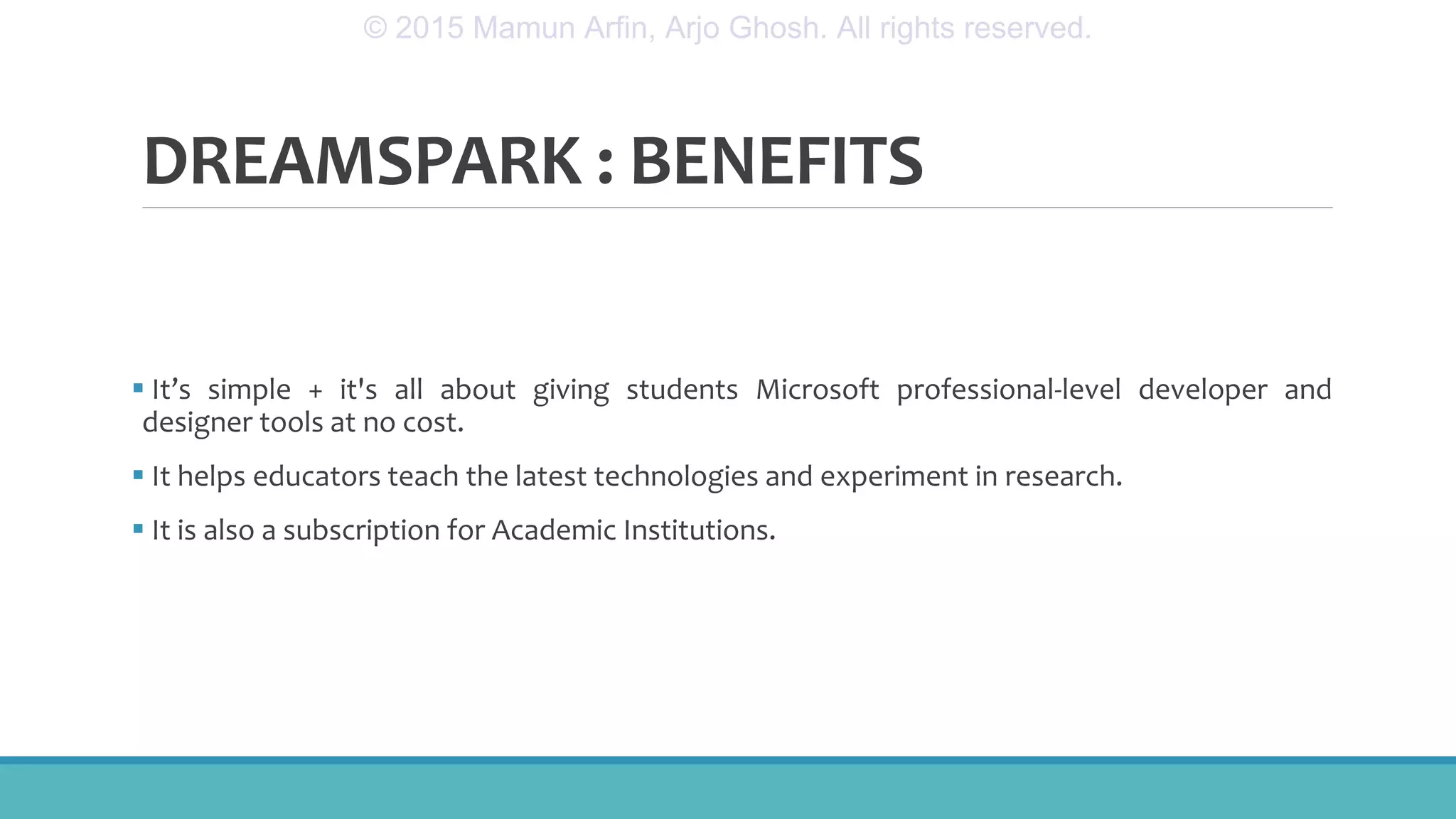 DREAMSPARK : BENEFITS
 It’s simple + it's all about giving students Microsoft professional-level developer and
designer tools at no cost.
 It helps educators teach the latest technologies and experiment in research.
 It is also a subscription for Academic Institutions.
© 2015 Mamun Arfin, Arjo Ghosh. All rights reserved.
 