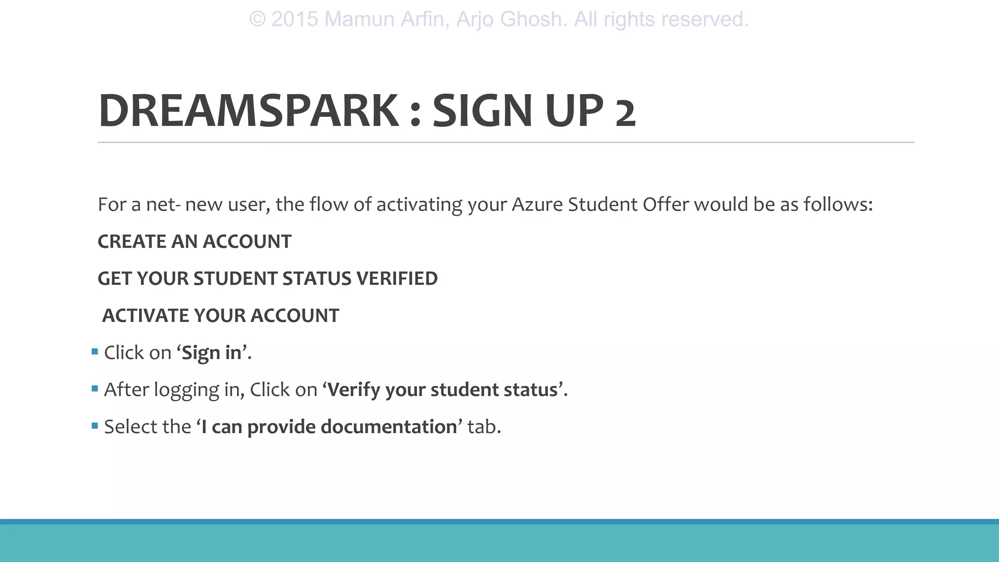 DREAMSPARK : SIGN UP 2
For a net- new user, the flow of activating your Azure Student Offer would be as follows:
CREATE AN ACCOUNT
GET YOUR STUDENT STATUS VERIFIED
ACTIVATE YOUR ACCOUNT
 Click on ‘Sign in’.
 After logging in, Click on ‘Verify your student status’.
 Select the ‘I can provide documentation’ tab.
© 2015 Mamun Arfin, Arjo Ghosh. All rights reserved.
 