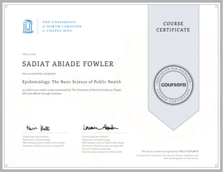 EDUCA
T
ION FOR EVE
R
YONE
CO
U
R
S
E
C E R T I F
I
C
A
TE
COURSE
CERTIFICATE
08/23/2016
SADIAT ABIADE FOWLER
Epidemiology: The Basic Science of Public Health
an online non-credit course authorized by The University of North Carolina at Chapel
Hill and offered through Coursera
has successfully completed
Clinical Associate Professor
Department of Epidemiology
UNC Gillings School of Global Public Health
University of North Carolina at Chapel Hill
Clinical Associate Professor
Department of Epidemiology
UNC Gillings School of Global Public Health
University of North Carolina at Chapel Hill
Director of Distance Learning
North Carolina Institute for Public Health Verify at coursera.org/verify/YR9T7YQV9WC8
Coursera has confirmed the identity of this individual and
their participation in the course.
 