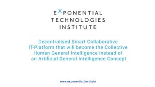 Decentralised Smart Collaborative
IT-Platform that will become the Collective
Human General Intelligence instead of
an Artiﬁcial General Intelligence Concept
www.exponential.institute
 