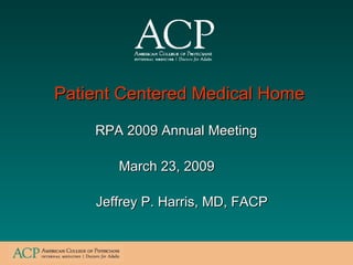 RPA 2009 Annual Meeting Jeffrey P. Harris, MD, FACP Patient Centered Medical Home  March 23, 2009 