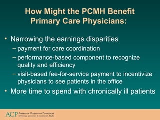 How Might the PCMH Benefit Primary Care Physicians:   <ul><li>Narrowing the earnings disparities </li></ul><ul><ul><li>pay...