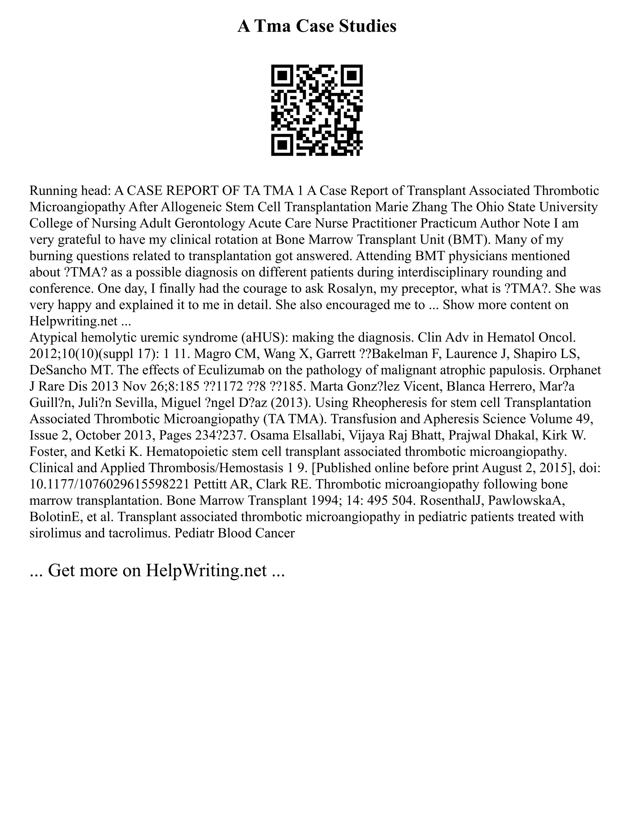 A Tma Case Studies
Running head: A CASE REPORT OF TA TMA 1 A Case Report of Transplant Associated Thrombotic
Microangiopathy After Allogeneic Stem Cell Transplantation Marie Zhang The Ohio State University
College of Nursing Adult Gerontology Acute Care Nurse Practitioner Practicum Author Note I am
very grateful to have my clinical rotation at Bone Marrow Transplant Unit (BMT). Many of my
burning questions related to transplantation got answered. Attending BMT physicians mentioned
about ?TMA? as a possible diagnosis on different patients during interdisciplinary rounding and
conference. One day, I finally had the courage to ask Rosalyn, my preceptor, what is ?TMA?. She was
very happy and explained it to me in detail. She also encouraged me to ... Show more content on
Helpwriting.net ...
Atypical hemolytic uremic syndrome (aHUS): making the diagnosis. Clin Adv in Hematol Oncol.
2012;10(10)(suppl 17): 1 11. Magro CM, Wang X, Garrett ??Bakelman F, Laurence J, Shapiro LS,
DeSancho MT. The effects of Eculizumab on the pathology of malignant atrophic papulosis. Orphanet
J Rare Dis 2013 Nov 26;8:185 ??1172 ??8 ??185. Marta Gonz?lez Vicent, Blanca Herrero, Mar?a
Guill?n, Juli?n Sevilla, Miguel ?ngel D?az (2013). Using Rheopheresis for stem cell Transplantation
Associated Thrombotic Microangiopathy (TA TMA). Transfusion and Apheresis Science Volume 49,
Issue 2, October 2013, Pages 234?237. Osama Elsallabi, Vijaya Raj Bhatt, Prajwal Dhakal, Kirk W.
Foster, and Ketki K. Hematopoietic stem cell transplant associated thrombotic microangiopathy.
Clinical and Applied Thrombosis/Hemostasis 1 9. [Published online before print August 2, 2015], doi:
10.1177/1076029615598221 Pettitt AR, Clark RE. Thrombotic microangiopathy following bone
marrow transplantation. Bone Marrow Transplant 1994; 14: 495 504. RosenthalJ, PawlowskaA,
BolotinE, et al. Transplant associated thrombotic microangiopathy in pediatric patients treated with
sirolimus and tacrolimus. Pediatr Blood Cancer
... Get more on HelpWriting.net ...
 