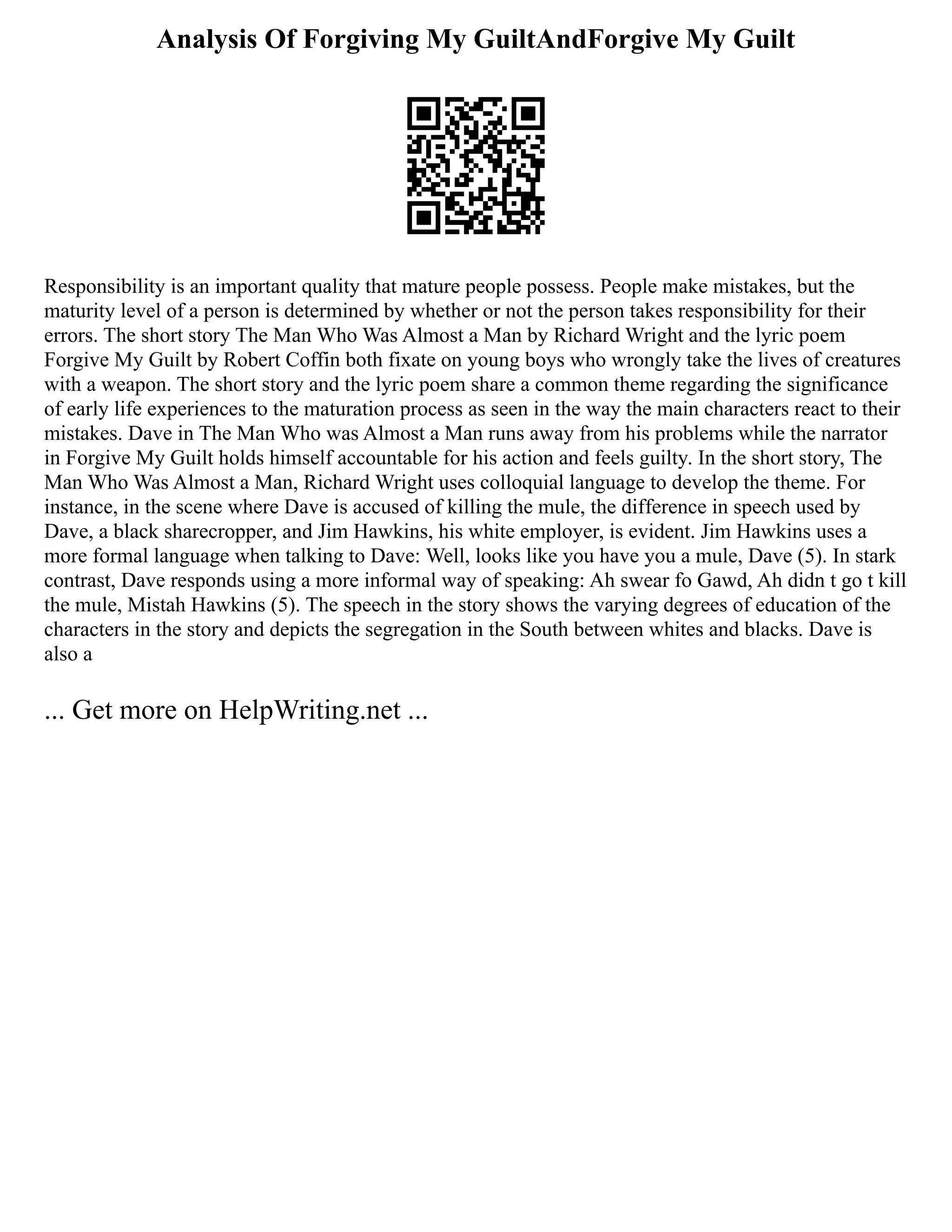 Analysis Of Forgiving My GuiltAndForgive My Guilt
Responsibility is an important quality that mature people possess. People make mistakes, but the
maturity level of a person is determined by whether or not the person takes responsibility for their
errors. The short story The Man Who Was Almost a Man by Richard Wright and the lyric poem
Forgive My Guilt by Robert Coffin both fixate on young boys who wrongly take the lives of creatures
with a weapon. The short story and the lyric poem share a common theme regarding the significance
of early life experiences to the maturation process as seen in the way the main characters react to their
mistakes. Dave in The Man Who was Almost a Man runs away from his problems while the narrator
in Forgive My Guilt holds himself accountable for his action and feels guilty. In the short story, The
Man Who Was Almost a Man, Richard Wright uses colloquial language to develop the theme. For
instance, in the scene where Dave is accused of killing the mule, the difference in speech used by
Dave, a black sharecropper, and Jim Hawkins, his white employer, is evident. Jim Hawkins uses a
more formal language when talking to Dave: Well, looks like you have you a mule, Dave (5). In stark
contrast, Dave responds using a more informal way of speaking: Ah swear fo Gawd, Ah didn t go t kill
the mule, Mistah Hawkins (5). The speech in the story shows the varying degrees of education of the
characters in the story and depicts the segregation in the South between whites and blacks. Dave is
also a
... Get more on HelpWriting.net ...
 