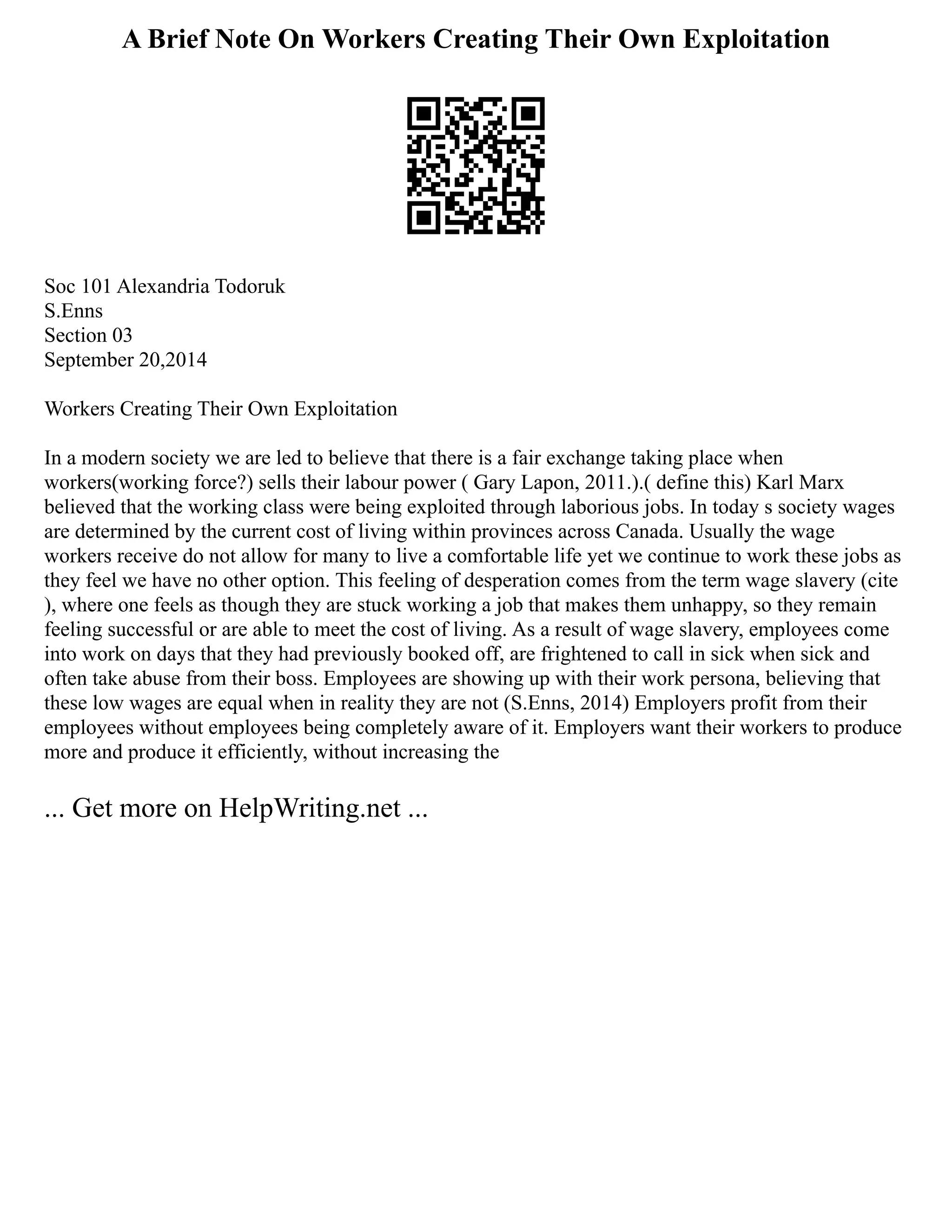 A Brief Note On Workers Creating Their Own Exploitation
Soc 101 Alexandria Todoruk
S.Enns
Section 03
September 20,2014
Workers Creating Their Own Exploitation
In a modern society we are led to believe that there is a fair exchange taking place when
workers(working force?) sells their labour power ( Gary Lapon, 2011.).( define this) Karl Marx
believed that the working class were being exploited through laborious jobs. In today s society wages
are determined by the current cost of living within provinces across Canada. Usually the wage
workers receive do not allow for many to live a comfortable life yet we continue to work these jobs as
they feel we have no other option. This feeling of desperation comes from the term wage slavery (cite
), where one feels as though they are stuck working a job that makes them unhappy, so they remain
feeling successful or are able to meet the cost of living. As a result of wage slavery, employees come
into work on days that they had previously booked off, are frightened to call in sick when sick and
often take abuse from their boss. Employees are showing up with their work persona, believing that
these low wages are equal when in reality they are not (S.Enns, 2014) Employers profit from their
employees without employees being completely aware of it. Employers want their workers to produce
more and produce it efficiently, without increasing the
... Get more on HelpWriting.net ...
 
