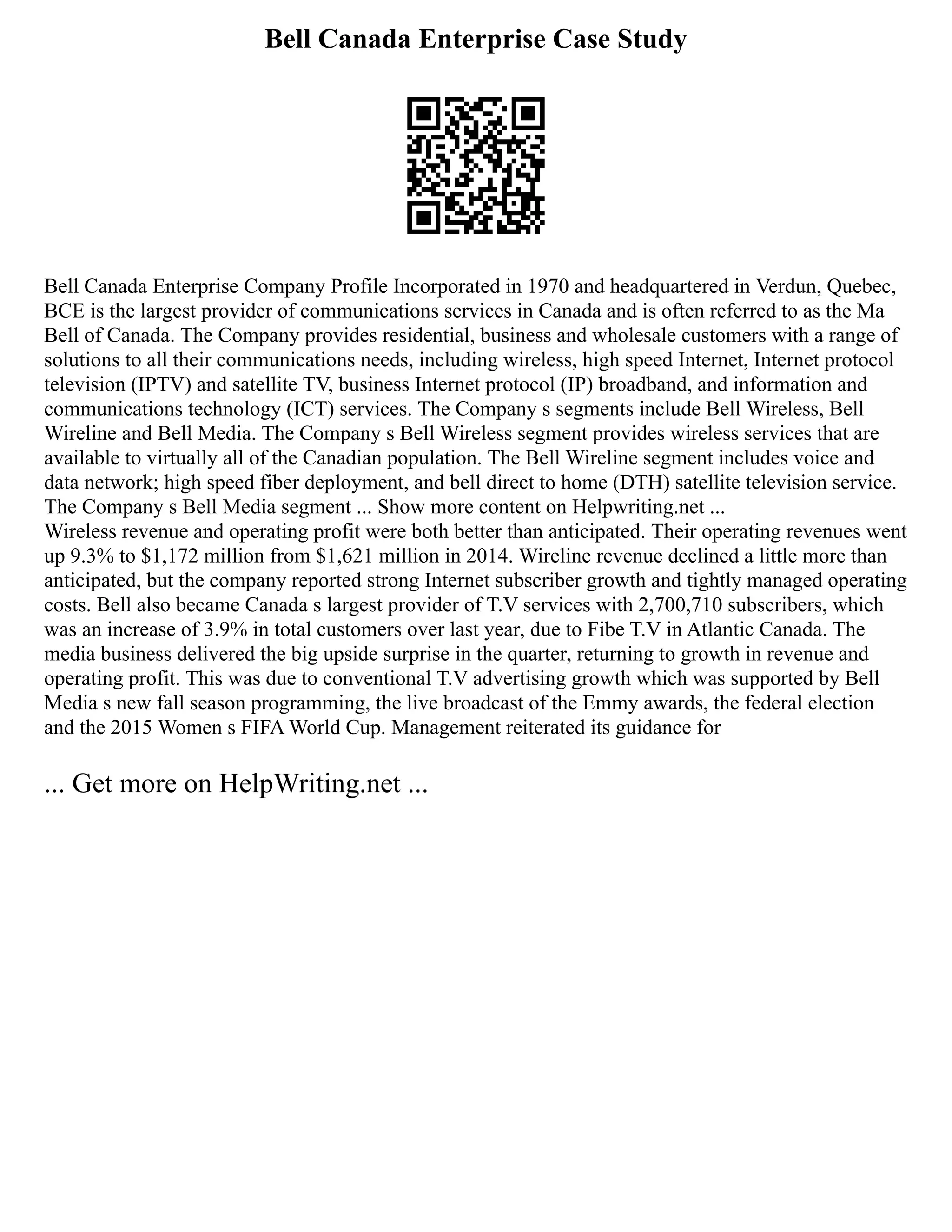 Bell Canada Enterprise Case Study
Bell Canada Enterprise Company Profile Incorporated in 1970 and headquartered in Verdun, Quebec,
BCE is the largest provider of communications services in Canada and is often referred to as the Ma
Bell of Canada. The Company provides residential, business and wholesale customers with a range of
solutions to all their communications needs, including wireless, high speed Internet, Internet protocol
television (IPTV) and satellite TV, business Internet protocol (IP) broadband, and information and
communications technology (ICT) services. The Company s segments include Bell Wireless, Bell
Wireline and Bell Media. The Company s Bell Wireless segment provides wireless services that are
available to virtually all of the Canadian population. The Bell Wireline segment includes voice and
data network; high speed fiber deployment, and bell direct to home (DTH) satellite television service.
The Company s Bell Media segment ... Show more content on Helpwriting.net ...
Wireless revenue and operating profit were both better than anticipated. Their operating revenues went
up 9.3% to $1,172 million from $1,621 million in 2014. Wireline revenue declined a little more than
anticipated, but the company reported strong Internet subscriber growth and tightly managed operating
costs. Bell also became Canada s largest provider of T.V services with 2,700,710 subscribers, which
was an increase of 3.9% in total customers over last year, due to Fibe T.V in Atlantic Canada. The
media business delivered the big upside surprise in the quarter, returning to growth in revenue and
operating profit. This was due to conventional T.V advertising growth which was supported by Bell
Media s new fall season programming, the live broadcast of the Emmy awards, the federal election
and the 2015 Women s FIFA World Cup. Management reiterated its guidance for
... Get more on HelpWriting.net ...
 