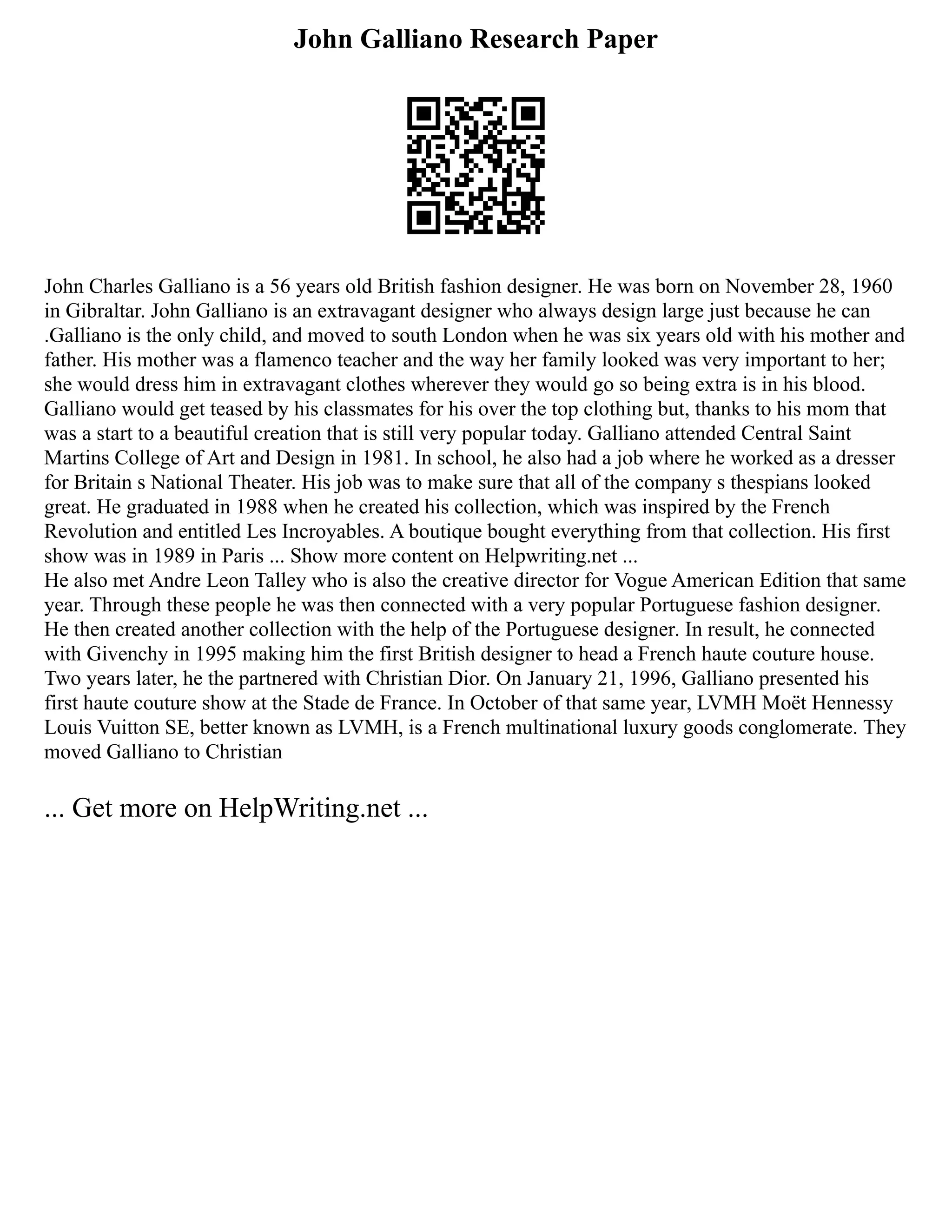 John Galliano Research Paper
John Charles Galliano is a 56 years old British fashion designer. He was born on November 28, 1960
in Gibraltar. John Galliano is an extravagant designer who always design large just because he can
.Galliano is the only child, and moved to south London when he was six years old with his mother and
father. His mother was a flamenco teacher and the way her family looked was very important to her;
she would dress him in extravagant clothes wherever they would go so being extra is in his blood.
Galliano would get teased by his classmates for his over the top clothing but, thanks to his mom that
was a start to a beautiful creation that is still very popular today. Galliano attended Central Saint
Martins College of Art and Design in 1981. In school, he also had a job where he worked as a dresser
for Britain s National Theater. His job was to make sure that all of the company s thespians looked
great. He graduated in 1988 when he created his collection, which was inspired by the French
Revolution and entitled Les Incroyables. A boutique bought everything from that collection. His first
show was in 1989 in Paris ... Show more content on Helpwriting.net ...
He also met Andre Leon Talley who is also the creative director for Vogue American Edition that same
year. Through these people he was then connected with a very popular Portuguese fashion designer.
He then created another collection with the help of the Portuguese designer. In result, he connected
with Givenchy in 1995 making him the first British designer to head a French haute couture house.
Two years later, he the partnered with Christian Dior. On January 21, 1996, Galliano presented his
first haute couture show at the Stade de France. In October of that same year, LVMH Moët Hennessy
Louis Vuitton SE, better known as LVMH, is a French multinational luxury goods conglomerate. They
moved Galliano to Christian
... Get more on HelpWriting.net ...
 