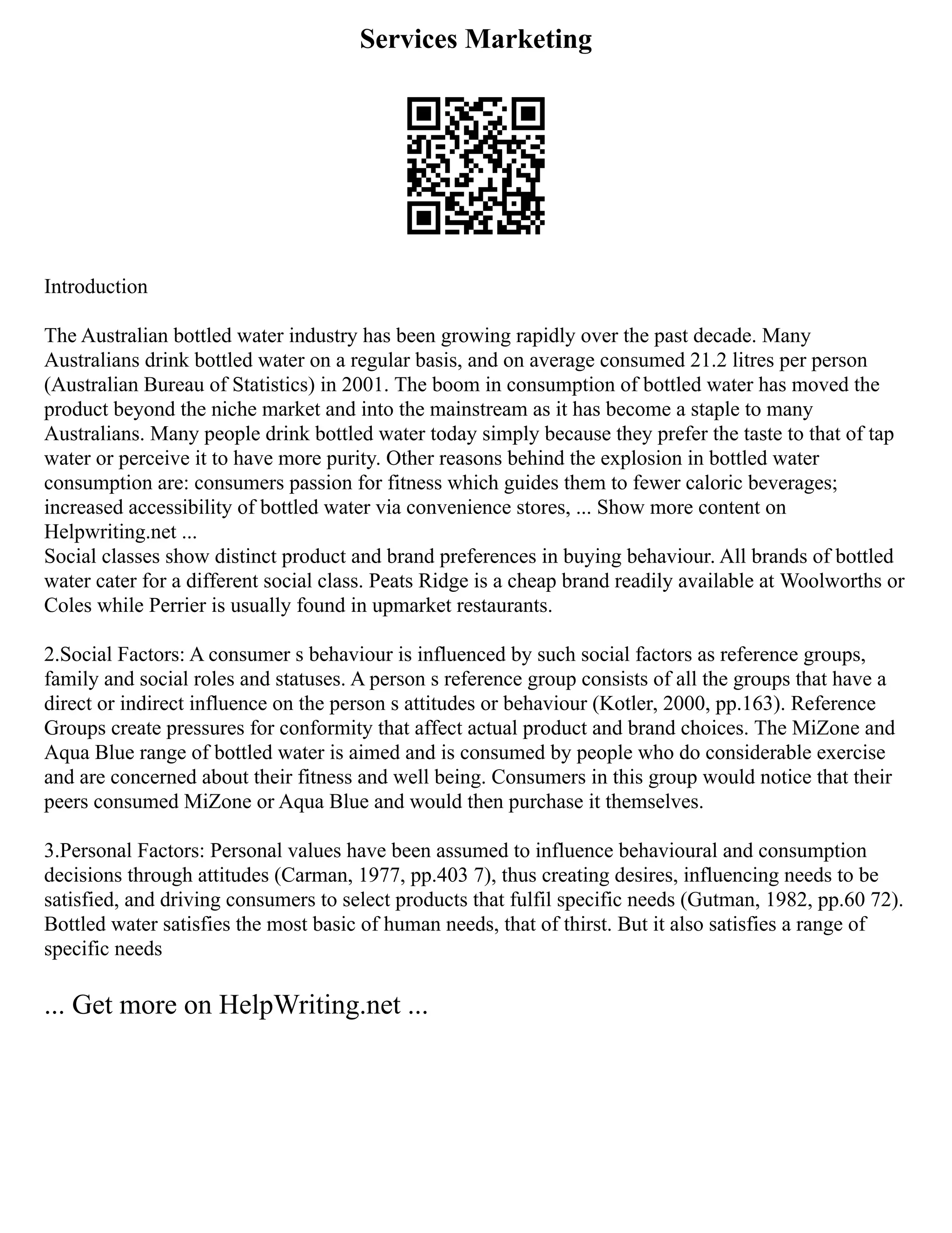 Services Marketing
Introduction
The Australian bottled water industry has been growing rapidly over the past decade. Many
Australians drink bottled water on a regular basis, and on average consumed 21.2 litres per person
(Australian Bureau of Statistics) in 2001. The boom in consumption of bottled water has moved the
product beyond the niche market and into the mainstream as it has become a staple to many
Australians. Many people drink bottled water today simply because they prefer the taste to that of tap
water or perceive it to have more purity. Other reasons behind the explosion in bottled water
consumption are: consumers passion for fitness which guides them to fewer caloric beverages;
increased accessibility of bottled water via convenience stores, ... Show more content on
Helpwriting.net ...
Social classes show distinct product and brand preferences in buying behaviour. All brands of bottled
water cater for a different social class. Peats Ridge is a cheap brand readily available at Woolworths or
Coles while Perrier is usually found in upmarket restaurants.
2.Social Factors: A consumer s behaviour is influenced by such social factors as reference groups,
family and social roles and statuses. A person s reference group consists of all the groups that have a
direct or indirect influence on the person s attitudes or behaviour (Kotler, 2000, pp.163). Reference
Groups create pressures for conformity that affect actual product and brand choices. The MiZone and
Aqua Blue range of bottled water is aimed and is consumed by people who do considerable exercise
and are concerned about their fitness and well being. Consumers in this group would notice that their
peers consumed MiZone or Aqua Blue and would then purchase it themselves.
3.Personal Factors: Personal values have been assumed to influence behavioural and consumption
decisions through attitudes (Carman, 1977, pp.403 7), thus creating desires, influencing needs to be
satisfied, and driving consumers to select products that fulfil specific needs (Gutman, 1982, pp.60 72).
Bottled water satisfies the most basic of human needs, that of thirst. But it also satisfies a range of
specific needs
... Get more on HelpWriting.net ...
 