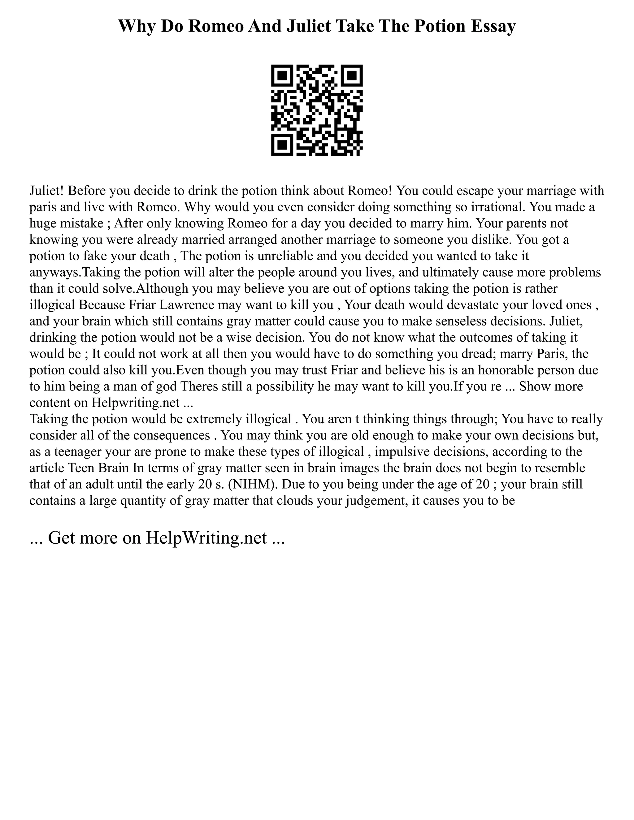 Why Do Romeo And Juliet Take The Potion Essay
Juliet! Before you decide to drink the potion think about Romeo! You could escape your marriage with
paris and live with Romeo. Why would you even consider doing something so irrational. You made a
huge mistake ; After only knowing Romeo for a day you decided to marry him. Your parents not
knowing you were already married arranged another marriage to someone you dislike. You got a
potion to fake your death , The potion is unreliable and you decided you wanted to take it
anyways.Taking the potion will alter the people around you lives, and ultimately cause more problems
than it could solve.Although you may believe you are out of options taking the potion is rather
illogical Because Friar Lawrence may want to kill you , Your death would devastate your loved ones ,
and your brain which still contains gray matter could cause you to make senseless decisions. Juliet,
drinking the potion would not be a wise decision. You do not know what the outcomes of taking it
would be ; It could not work at all then you would have to do something you dread; marry Paris, the
potion could also kill you.Even though you may trust Friar and believe his is an honorable person due
to him being a man of god Theres still a possibility he may want to kill you.If you re ... Show more
content on Helpwriting.net ...
Taking the potion would be extremely illogical . You aren t thinking things through; You have to really
consider all of the consequences . You may think you are old enough to make your own decisions but,
as a teenager your are prone to make these types of illogical , impulsive decisions, according to the
article Teen Brain In terms of gray matter seen in brain images the brain does not begin to resemble
that of an adult until the early 20 s. (NIHM). Due to you being under the age of 20 ; your brain still
contains a large quantity of gray matter that clouds your judgement, it causes you to be
... Get more on HelpWriting.net ...
 