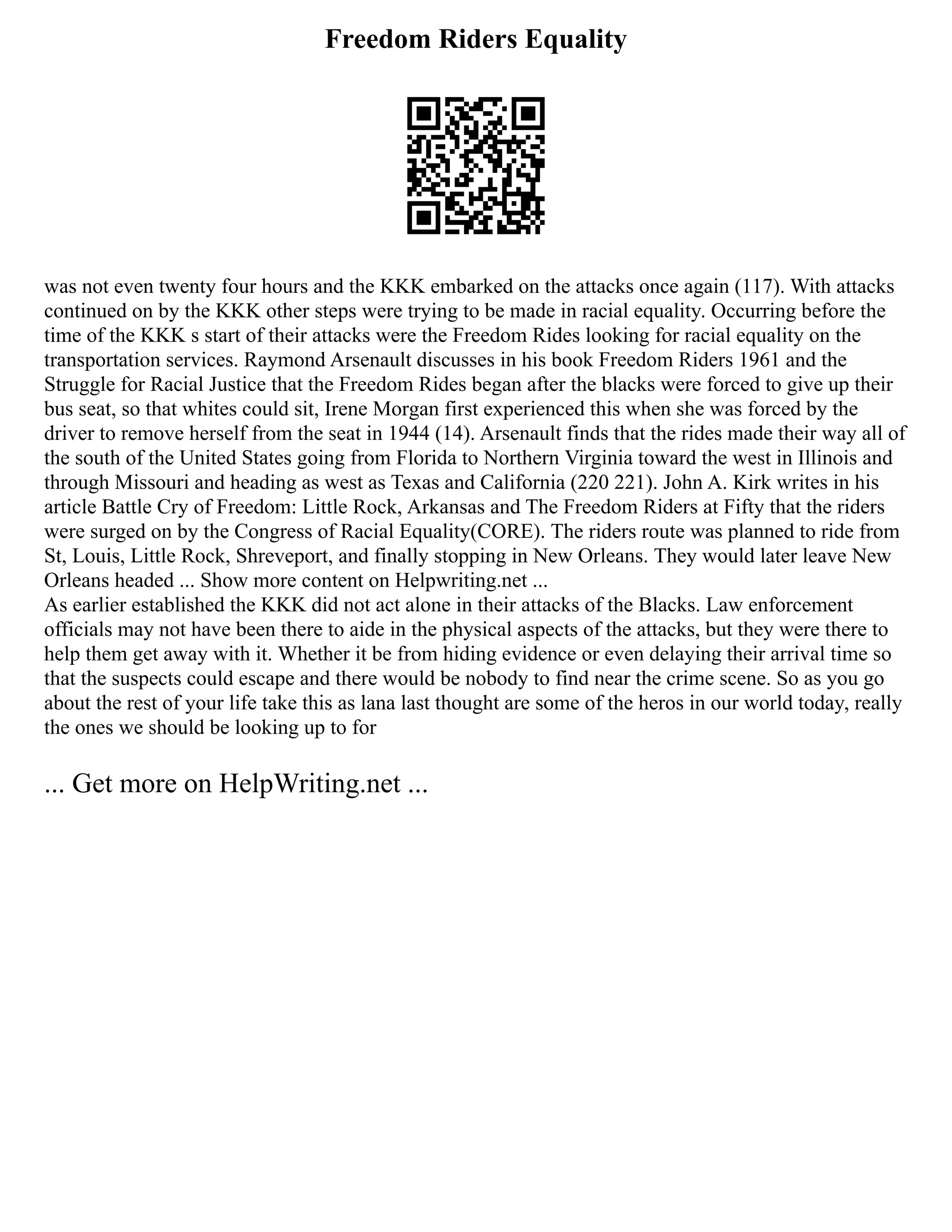 Freedom Riders Equality
was not even twenty four hours and the KKK embarked on the attacks once again (117). With attacks
continued on by the KKK other steps were trying to be made in racial equality. Occurring before the
time of the KKK s start of their attacks were the Freedom Rides looking for racial equality on the
transportation services. Raymond Arsenault discusses in his book Freedom Riders 1961 and the
Struggle for Racial Justice that the Freedom Rides began after the blacks were forced to give up their
bus seat, so that whites could sit, Irene Morgan first experienced this when she was forced by the
driver to remove herself from the seat in 1944 (14). Arsenault finds that the rides made their way all of
the south of the United States going from Florida to Northern Virginia toward the west in Illinois and
through Missouri and heading as west as Texas and California (220 221). John A. Kirk writes in his
article Battle Cry of Freedom: Little Rock, Arkansas and The Freedom Riders at Fifty that the riders
were surged on by the Congress of Racial Equality(CORE). The riders route was planned to ride from
St, Louis, Little Rock, Shreveport, and finally stopping in New Orleans. They would later leave New
Orleans headed ... Show more content on Helpwriting.net ...
As earlier established the KKK did not act alone in their attacks of the Blacks. Law enforcement
officials may not have been there to aide in the physical aspects of the attacks, but they were there to
help them get away with it. Whether it be from hiding evidence or even delaying their arrival time so
that the suspects could escape and there would be nobody to find near the crime scene. So as you go
about the rest of your life take this as lana last thought are some of the heros in our world today, really
the ones we should be looking up to for
... Get more on HelpWriting.net ...
 