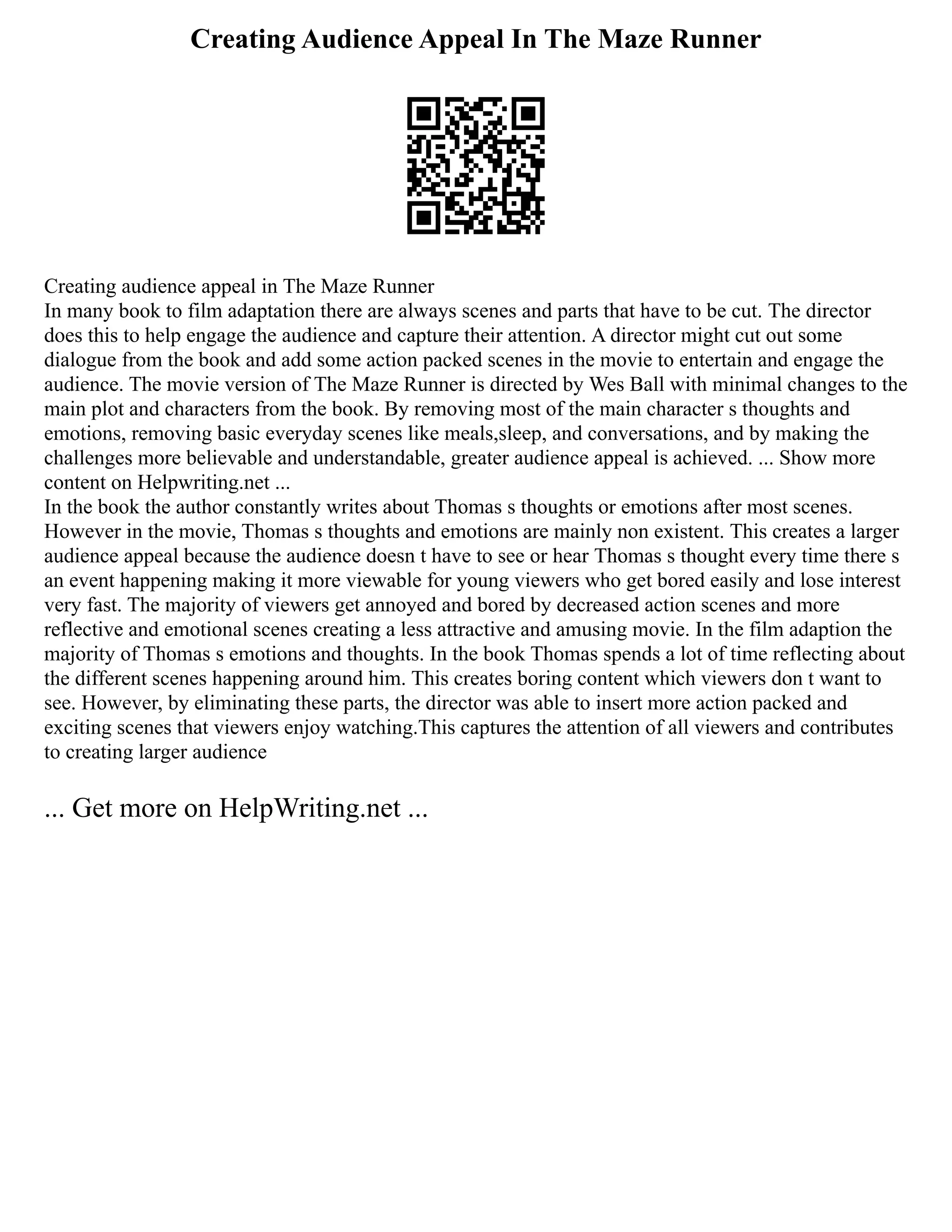 Creating Audience Appeal In The Maze Runner
Creating audience appeal in The Maze Runner
In many book to film adaptation there are always scenes and parts that have to be cut. The director
does this to help engage the audience and capture their attention. A director might cut out some
dialogue from the book and add some action packed scenes in the movie to entertain and engage the
audience. The movie version of The Maze Runner is directed by Wes Ball with minimal changes to the
main plot and characters from the book. By removing most of the main character s thoughts and
emotions, removing basic everyday scenes like meals,sleep, and conversations, and by making the
challenges more believable and understandable, greater audience appeal is achieved. ... Show more
content on Helpwriting.net ...
In the book the author constantly writes about Thomas s thoughts or emotions after most scenes.
However in the movie, Thomas s thoughts and emotions are mainly non existent. This creates a larger
audience appeal because the audience doesn t have to see or hear Thomas s thought every time there s
an event happening making it more viewable for young viewers who get bored easily and lose interest
very fast. The majority of viewers get annoyed and bored by decreased action scenes and more
reflective and emotional scenes creating a less attractive and amusing movie. In the film adaption the
majority of Thomas s emotions and thoughts. In the book Thomas spends a lot of time reflecting about
the different scenes happening around him. This creates boring content which viewers don t want to
see. However, by eliminating these parts, the director was able to insert more action packed and
exciting scenes that viewers enjoy watching.This captures the attention of all viewers and contributes
to creating larger audience
... Get more on HelpWriting.net ...
 