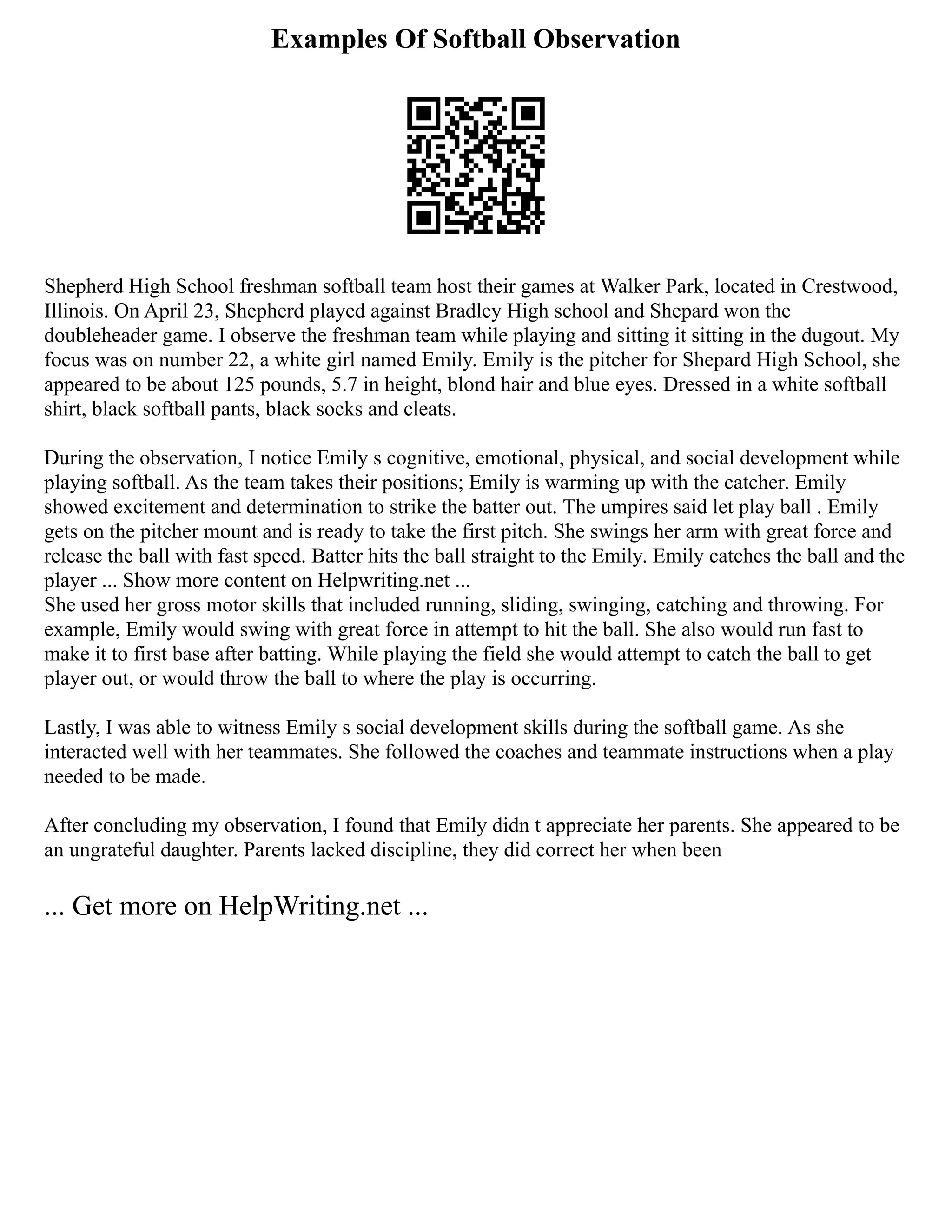 Examples Of Softball Observation
Shepherd High School freshman softball team host their games at Walker Park, located in Crestwood,
Illinois. On April 23, Shepherd played against Bradley High school and Shepard won the
doubleheader game. I observe the freshman team while playing and sitting it sitting in the dugout. My
focus was on number 22, a white girl named Emily. Emily is the pitcher for Shepard High School, she
appeared to be about 125 pounds, 5.7 in height, blond hair and blue eyes. Dressed in a white softball
shirt, black softball pants, black socks and cleats.
During the observation, I notice Emily s cognitive, emotional, physical, and social development while
playing softball. As the team takes their positions; Emily is warming up with the catcher. Emily
showed excitement and determination to strike the batter out. The umpires said let play ball . Emily
gets on the pitcher mount and is ready to take the first pitch. She swings her arm with great force and
release the ball with fast speed. Batter hits the ball straight to the Emily. Emily catches the ball and the
player ... Show more content on Helpwriting.net ...
She used her gross motor skills that included running, sliding, swinging, catching and throwing. For
example, Emily would swing with great force in attempt to hit the ball. She also would run fast to
make it to first base after batting. While playing the field she would attempt to catch the ball to get
player out, or would throw the ball to where the play is occurring.
Lastly, I was able to witness Emily s social development skills during the softball game. As she
interacted well with her teammates. She followed the coaches and teammate instructions when a play
needed to be made.
After concluding my observation, I found that Emily didn t appreciate her parents. She appeared to be
an ungrateful daughter. Parents lacked discipline, they did correct her when been
... Get more on HelpWriting.net ...
 