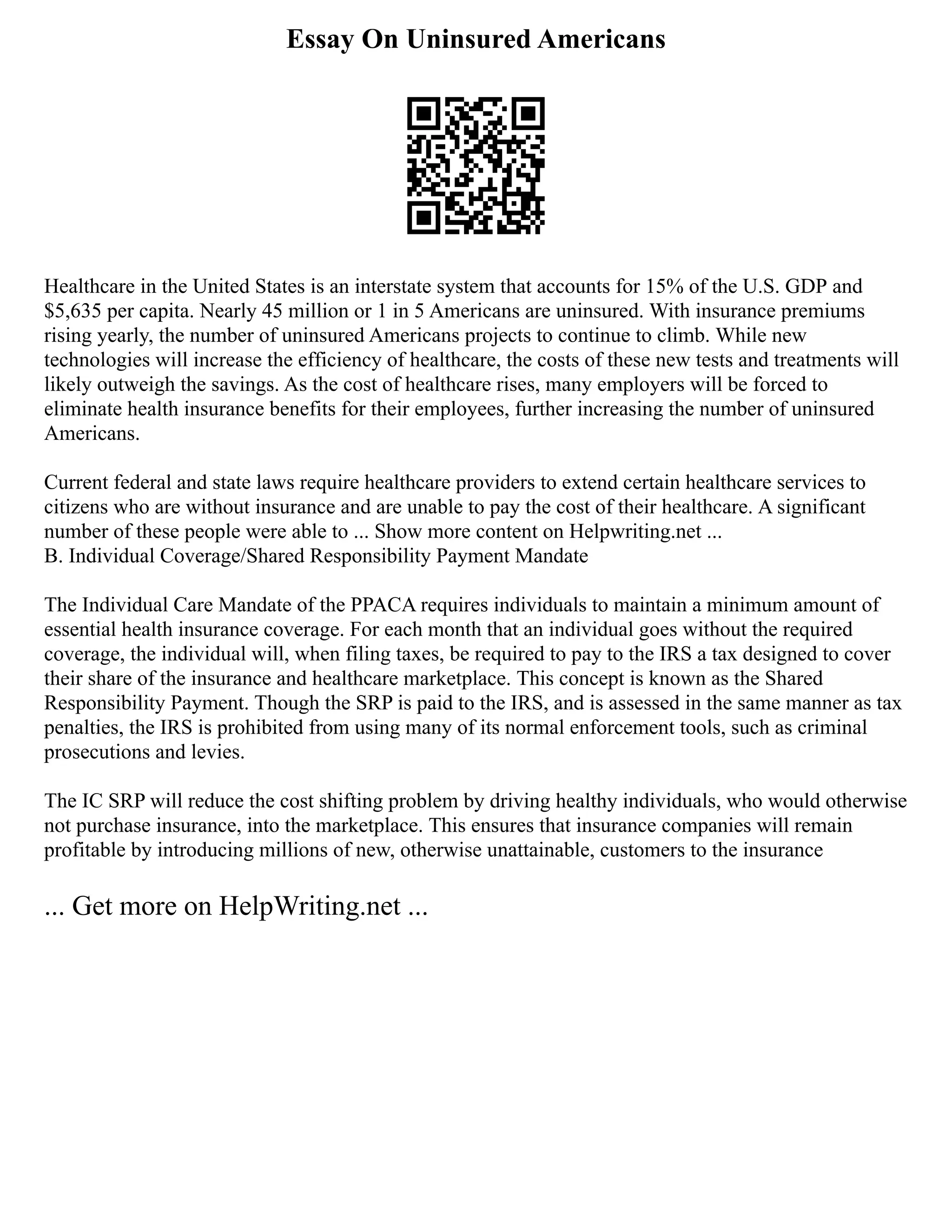 Essay On Uninsured Americans
Healthcare in the United States is an interstate system that accounts for 15% of the U.S. GDP and
$5,635 per capita. Nearly 45 million or 1 in 5 Americans are uninsured. With insurance premiums
rising yearly, the number of uninsured Americans projects to continue to climb. While new
technologies will increase the efficiency of healthcare, the costs of these new tests and treatments will
likely outweigh the savings. As the cost of healthcare rises, many employers will be forced to
eliminate health insurance benefits for their employees, further increasing the number of uninsured
Americans.
Current federal and state laws require healthcare providers to extend certain healthcare services to
citizens who are without insurance and are unable to pay the cost of their healthcare. A significant
number of these people were able to ... Show more content on Helpwriting.net ...
B. Individual Coverage/Shared Responsibility Payment Mandate
The Individual Care Mandate of the PPACA requires individuals to maintain a minimum amount of
essential health insurance coverage. For each month that an individual goes without the required
coverage, the individual will, when filing taxes, be required to pay to the IRS a tax designed to cover
their share of the insurance and healthcare marketplace. This concept is known as the Shared
Responsibility Payment. Though the SRP is paid to the IRS, and is assessed in the same manner as tax
penalties, the IRS is prohibited from using many of its normal enforcement tools, such as criminal
prosecutions and levies.
The IC SRP will reduce the cost shifting problem by driving healthy individuals, who would otherwise
not purchase insurance, into the marketplace. This ensures that insurance companies will remain
profitable by introducing millions of new, otherwise unattainable, customers to the insurance
... Get more on HelpWriting.net ...
 