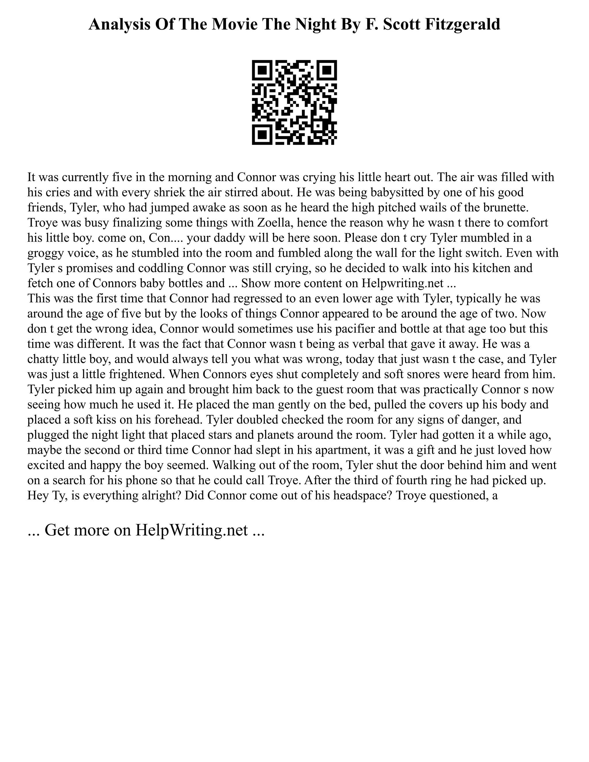 Analysis Of The Movie The Night By F. Scott Fitzgerald
It was currently five in the morning and Connor was crying his little heart out. The air was filled with
his cries and with every shriek the air stirred about. He was being babysitted by one of his good
friends, Tyler, who had jumped awake as soon as he heard the high pitched wails of the brunette.
Troye was busy finalizing some things with Zoella, hence the reason why he wasn t there to comfort
his little boy. come on, Con.... your daddy will be here soon. Please don t cry Tyler mumbled in a
groggy voice, as he stumbled into the room and fumbled along the wall for the light switch. Even with
Tyler s promises and coddling Connor was still crying, so he decided to walk into his kitchen and
fetch one of Connors baby bottles and ... Show more content on Helpwriting.net ...
This was the first time that Connor had regressed to an even lower age with Tyler, typically he was
around the age of five but by the looks of things Connor appeared to be around the age of two. Now
don t get the wrong idea, Connor would sometimes use his pacifier and bottle at that age too but this
time was different. It was the fact that Connor wasn t being as verbal that gave it away. He was a
chatty little boy, and would always tell you what was wrong, today that just wasn t the case, and Tyler
was just a little frightened. When Connors eyes shut completely and soft snores were heard from him.
Tyler picked him up again and brought him back to the guest room that was practically Connor s now
seeing how much he used it. He placed the man gently on the bed, pulled the covers up his body and
placed a soft kiss on his forehead. Tyler doubled checked the room for any signs of danger, and
plugged the night light that placed stars and planets around the room. Tyler had gotten it a while ago,
maybe the second or third time Connor had slept in his apartment, it was a gift and he just loved how
excited and happy the boy seemed. Walking out of the room, Tyler shut the door behind him and went
on a search for his phone so that he could call Troye. After the third of fourth ring he had picked up.
Hey Ty, is everything alright? Did Connor come out of his headspace? Troye questioned, a
... Get more on HelpWriting.net ...
 