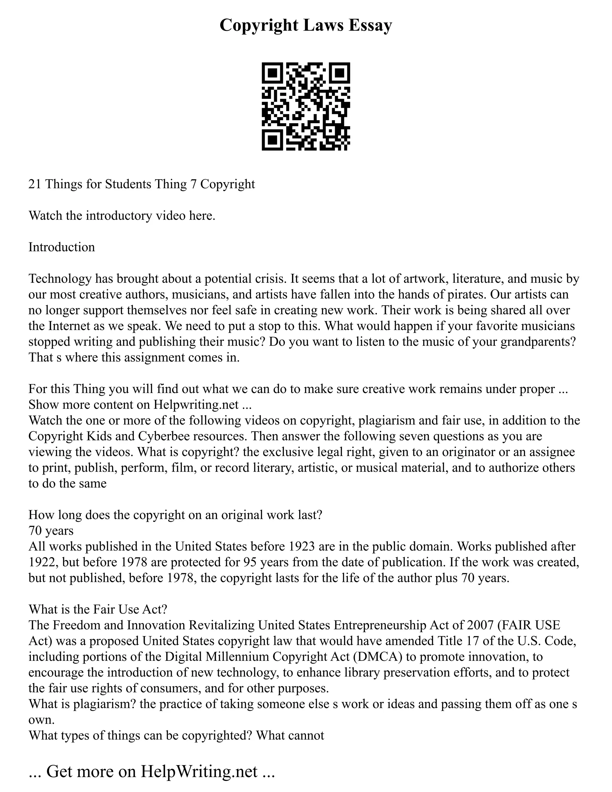 Copyright Laws Essay
21 Things for Students Thing 7 Copyright
Watch the introductory video here.
Introduction
Technology has brought about a potential crisis. It seems that a lot of artwork, literature, and music by
our most creative authors, musicians, and artists have fallen into the hands of pirates. Our artists can
no longer support themselves nor feel safe in creating new work. Their work is being shared all over
the Internet as we speak. We need to put a stop to this. What would happen if your favorite musicians
stopped writing and publishing their music? Do you want to listen to the music of your grandparents?
That s where this assignment comes in.
For this Thing you will find out what we can do to make sure creative work remains under proper ...
Show more content on Helpwriting.net ...
Watch the one or more of the following videos on copyright, plagiarism and fair use, in addition to the
Copyright Kids and Cyberbee resources. Then answer the following seven questions as you are
viewing the videos. What is copyright? the exclusive legal right, given to an originator or an assignee
to print, publish, perform, film, or record literary, artistic, or musical material, and to authorize others
to do the same
How long does the copyright on an original work last?
70 years
All works published in the United States before 1923 are in the public domain. Works published after
1922, but before 1978 are protected for 95 years from the date of publication. If the work was created,
but not published, before 1978, the copyright lasts for the life of the author plus 70 years.
What is the Fair Use Act?
The Freedom and Innovation Revitalizing United States Entrepreneurship Act of 2007 (FAIR USE
Act) was a proposed United States copyright law that would have amended Title 17 of the U.S. Code,
including portions of the Digital Millennium Copyright Act (DMCA) to promote innovation, to
encourage the introduction of new technology, to enhance library preservation efforts, and to protect
the fair use rights of consumers, and for other purposes.
What is plagiarism? the practice of taking someone else s work or ideas and passing them off as one s
own.
What types of things can be copyrighted? What cannot
... Get more on HelpWriting.net ...
 