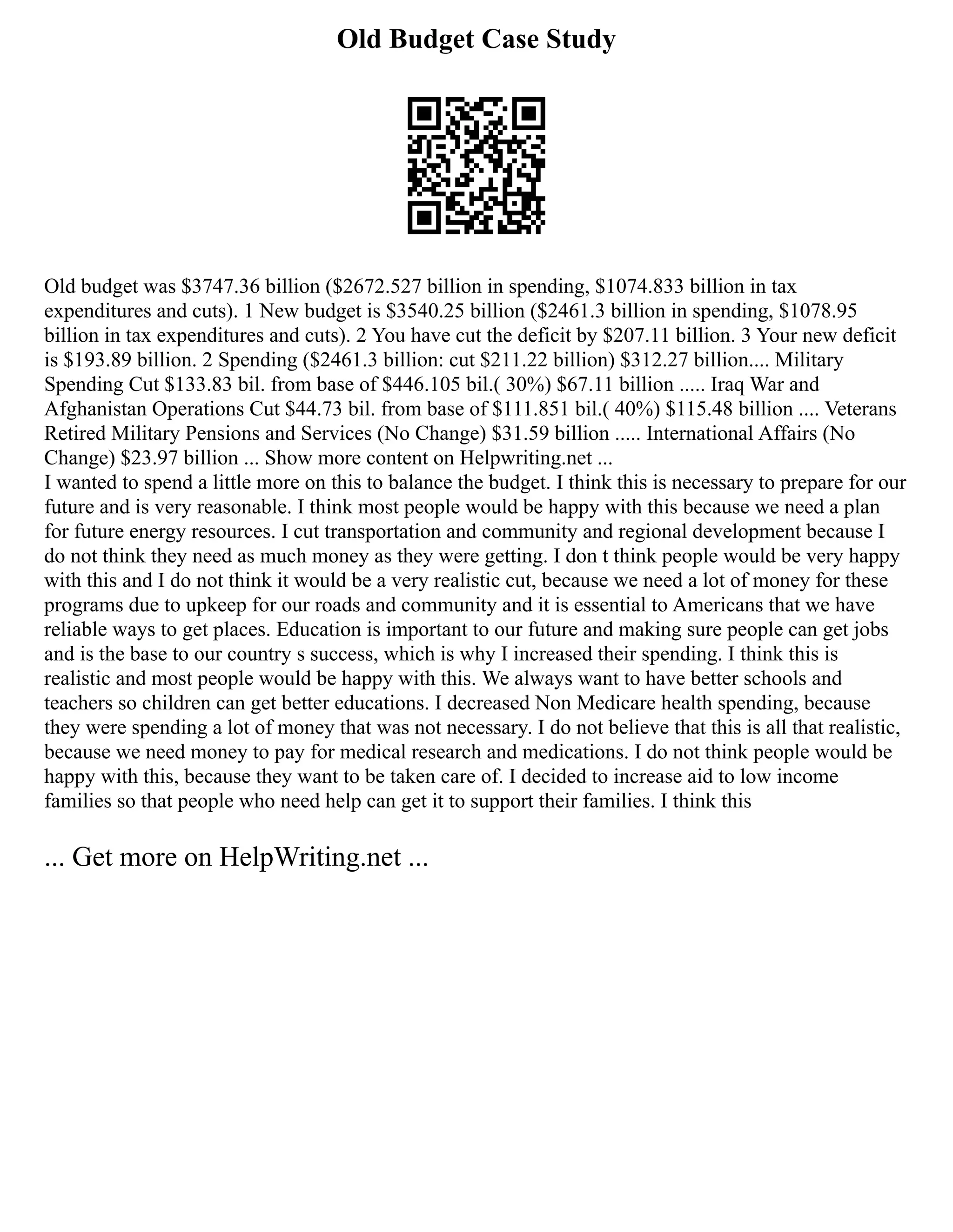 Old Budget Case Study
Old budget was $3747.36 billion ($2672.527 billion in spending, $1074.833 billion in tax
expenditures and cuts). 1 New budget is $3540.25 billion ($2461.3 billion in spending, $1078.95
billion in tax expenditures and cuts). 2 You have cut the deficit by $207.11 billion. 3 Your new deficit
is $193.89 billion. 2 Spending ($2461.3 billion: cut $211.22 billion) $312.27 billion.... Military
Spending Cut $133.83 bil. from base of $446.105 bil.( 30%) $67.11 billion ..... Iraq War and
Afghanistan Operations Cut $44.73 bil. from base of $111.851 bil.( 40%) $115.48 billion .... Veterans
Retired Military Pensions and Services (No Change) $31.59 billion ..... International Affairs (No
Change) $23.97 billion ... Show more content on Helpwriting.net ...
I wanted to spend a little more on this to balance the budget. I think this is necessary to prepare for our
future and is very reasonable. I think most people would be happy with this because we need a plan
for future energy resources. I cut transportation and community and regional development because I
do not think they need as much money as they were getting. I don t think people would be very happy
with this and I do not think it would be a very realistic cut, because we need a lot of money for these
programs due to upkeep for our roads and community and it is essential to Americans that we have
reliable ways to get places. Education is important to our future and making sure people can get jobs
and is the base to our country s success, which is why I increased their spending. I think this is
realistic and most people would be happy with this. We always want to have better schools and
teachers so children can get better educations. I decreased Non Medicare health spending, because
they were spending a lot of money that was not necessary. I do not believe that this is all that realistic,
because we need money to pay for medical research and medications. I do not think people would be
happy with this, because they want to be taken care of. I decided to increase aid to low income
families so that people who need help can get it to support their families. I think this
... Get more on HelpWriting.net ...
 