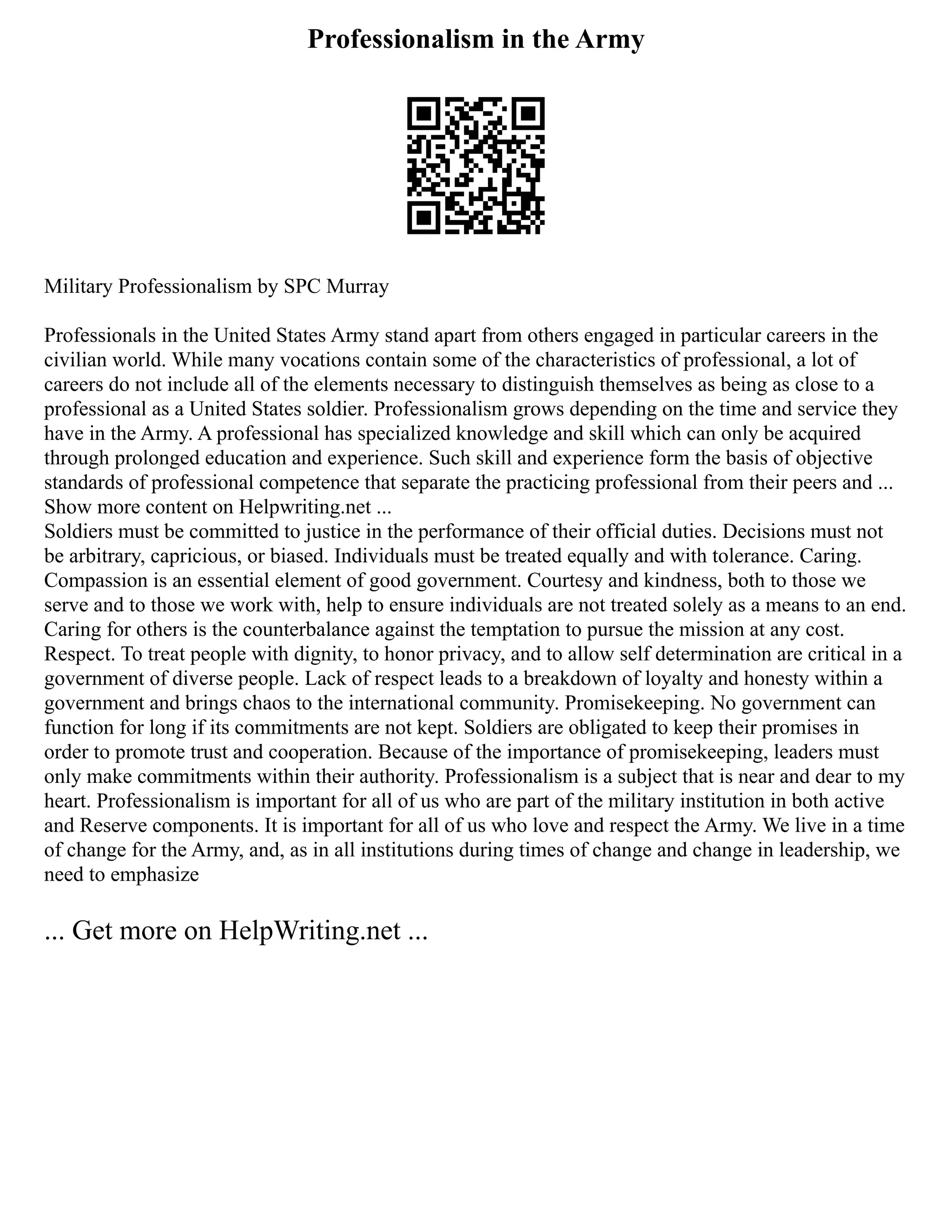 Professionalism in the Army
Military Professionalism by SPC Murray
Professionals in the United States Army stand apart from others engaged in particular careers in the
civilian world. While many vocations contain some of the characteristics of professional, a lot of
careers do not include all of the elements necessary to distinguish themselves as being as close to a
professional as a United States soldier. Professionalism grows depending on the time and service they
have in the Army. A professional has specialized knowledge and skill which can only be acquired
through prolonged education and experience. Such skill and experience form the basis of objective
standards of professional competence that separate the practicing professional from their peers and ...
Show more content on Helpwriting.net ...
Soldiers must be committed to justice in the performance of their official duties. Decisions must not
be arbitrary, capricious, or biased. Individuals must be treated equally and with tolerance. Caring.
Compassion is an essential element of good government. Courtesy and kindness, both to those we
serve and to those we work with, help to ensure individuals are not treated solely as a means to an end.
Caring for others is the counterbalance against the temptation to pursue the mission at any cost.
Respect. To treat people with dignity, to honor privacy, and to allow self determination are critical in a
government of diverse people. Lack of respect leads to a breakdown of loyalty and honesty within a
government and brings chaos to the international community. Promisekeeping. No government can
function for long if its commitments are not kept. Soldiers are obligated to keep their promises in
order to promote trust and cooperation. Because of the importance of promisekeeping, leaders must
only make commitments within their authority. Professionalism is a subject that is near and dear to my
heart. Professionalism is important for all of us who are part of the military institution in both active
and Reserve components. It is important for all of us who love and respect the Army. We live in a time
of change for the Army, and, as in all institutions during times of change and change in leadership, we
need to emphasize
... Get more on HelpWriting.net ...
 