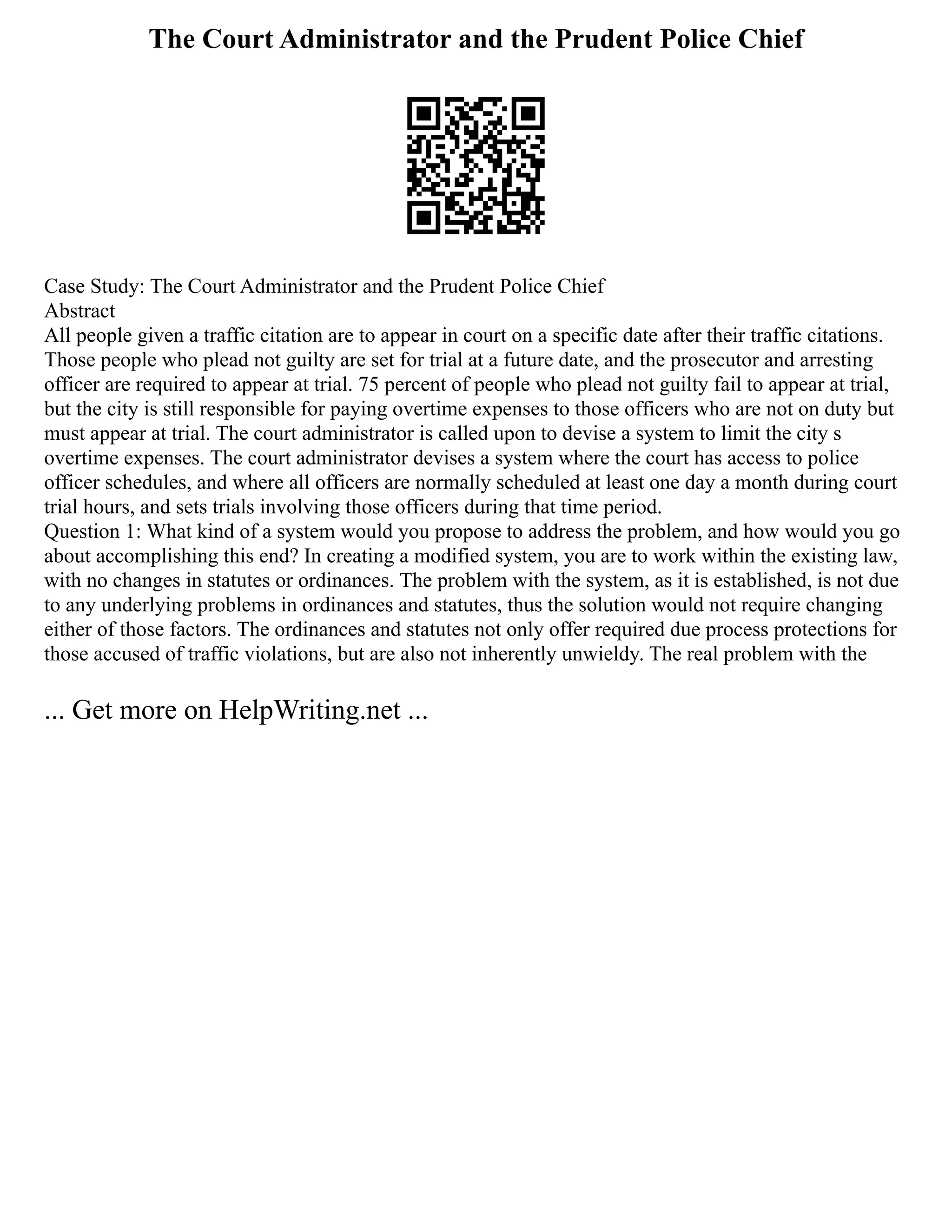 The Court Administrator and the Prudent Police Chief
Case Study: The Court Administrator and the Prudent Police Chief
Abstract
All people given a traffic citation are to appear in court on a specific date after their traffic citations.
Those people who plead not guilty are set for trial at a future date, and the prosecutor and arresting
officer are required to appear at trial. 75 percent of people who plead not guilty fail to appear at trial,
but the city is still responsible for paying overtime expenses to those officers who are not on duty but
must appear at trial. The court administrator is called upon to devise a system to limit the city s
overtime expenses. The court administrator devises a system where the court has access to police
officer schedules, and where all officers are normally scheduled at least one day a month during court
trial hours, and sets trials involving those officers during that time period.
Question 1: What kind of a system would you propose to address the problem, and how would you go
about accomplishing this end? In creating a modified system, you are to work within the existing law,
with no changes in statutes or ordinances. The problem with the system, as it is established, is not due
to any underlying problems in ordinances and statutes, thus the solution would not require changing
either of those factors. The ordinances and statutes not only offer required due process protections for
those accused of traffic violations, but are also not inherently unwieldy. The real problem with the
... Get more on HelpWriting.net ...
 