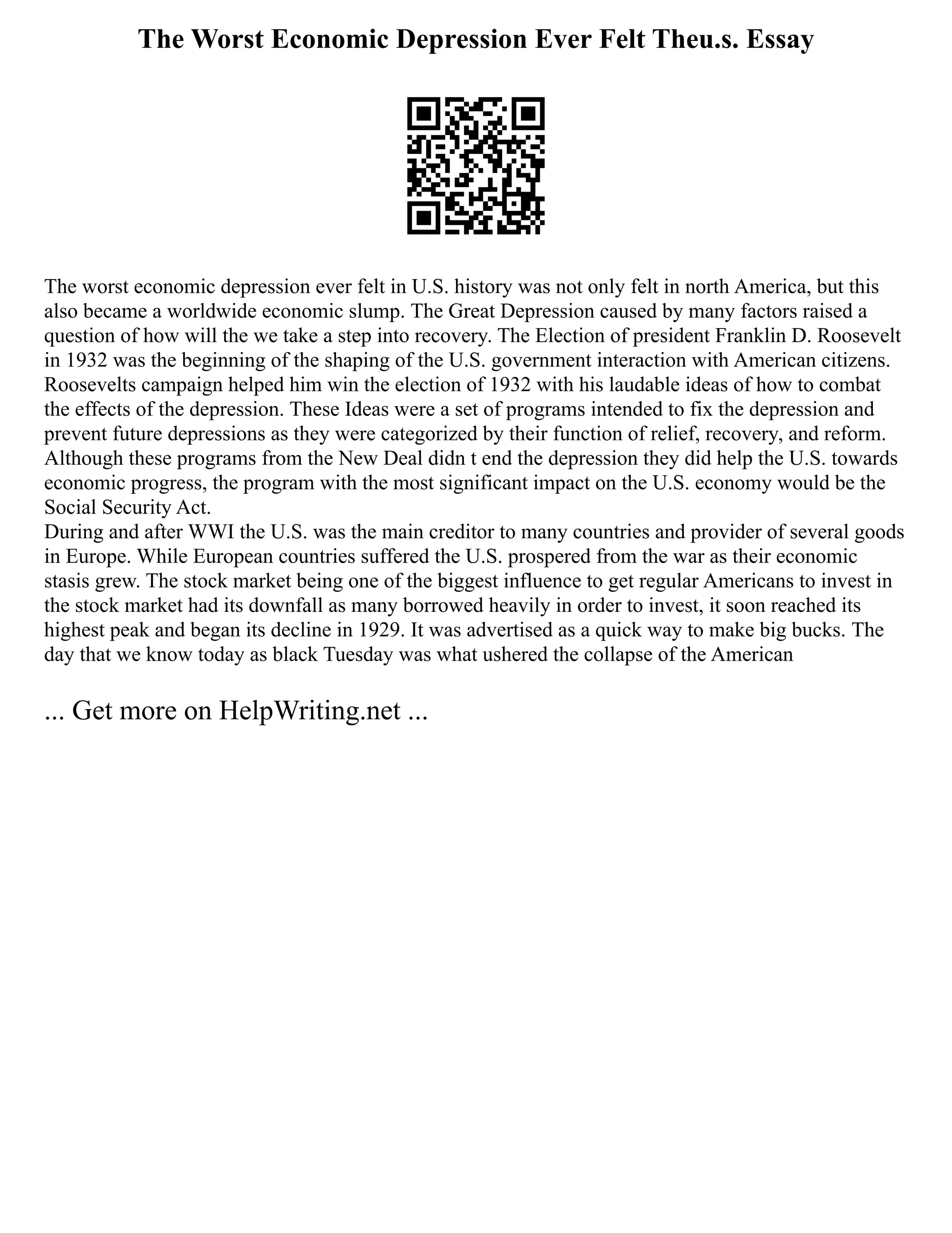 The Worst Economic Depression Ever Felt Theu.s. Essay
The worst economic depression ever felt in U.S. history was not only felt in north America, but this
also became a worldwide economic slump. The Great Depression caused by many factors raised a
question of how will the we take a step into recovery. The Election of president Franklin D. Roosevelt
in 1932 was the beginning of the shaping of the U.S. government interaction with American citizens.
Roosevelts campaign helped him win the election of 1932 with his laudable ideas of how to combat
the effects of the depression. These Ideas were a set of programs intended to fix the depression and
prevent future depressions as they were categorized by their function of relief, recovery, and reform.
Although these programs from the New Deal didn t end the depression they did help the U.S. towards
economic progress, the program with the most significant impact on the U.S. economy would be the
Social Security Act.
During and after WWI the U.S. was the main creditor to many countries and provider of several goods
in Europe. While European countries suffered the U.S. prospered from the war as their economic
stasis grew. The stock market being one of the biggest influence to get regular Americans to invest in
the stock market had its downfall as many borrowed heavily in order to invest, it soon reached its
highest peak and began its decline in 1929. It was advertised as a quick way to make big bucks. The
day that we know today as black Tuesday was what ushered the collapse of the American
... Get more on HelpWriting.net ...
 