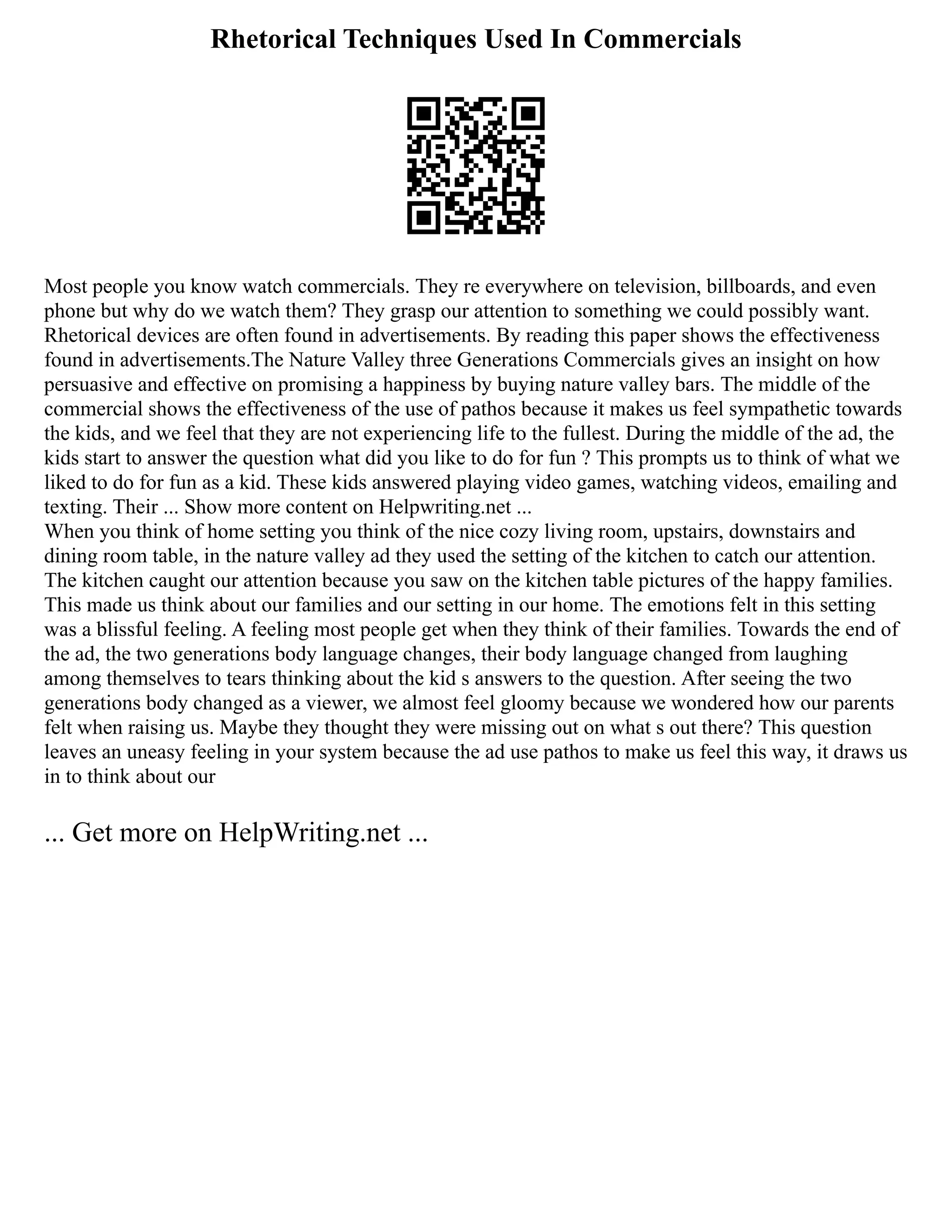 Rhetorical Techniques Used In Commercials
Most people you know watch commercials. They re everywhere on television, billboards, and even
phone but why do we watch them? They grasp our attention to something we could possibly want.
Rhetorical devices are often found in advertisements. By reading this paper shows the effectiveness
found in advertisements.The Nature Valley three Generations Commercials gives an insight on how
persuasive and effective on promising a happiness by buying nature valley bars. The middle of the
commercial shows the effectiveness of the use of pathos because it makes us feel sympathetic towards
the kids, and we feel that they are not experiencing life to the fullest. During the middle of the ad, the
kids start to answer the question what did you like to do for fun ? This prompts us to think of what we
liked to do for fun as a kid. These kids answered playing video games, watching videos, emailing and
texting. Their ... Show more content on Helpwriting.net ...
When you think of home setting you think of the nice cozy living room, upstairs, downstairs and
dining room table, in the nature valley ad they used the setting of the kitchen to catch our attention.
The kitchen caught our attention because you saw on the kitchen table pictures of the happy families.
This made us think about our families and our setting in our home. The emotions felt in this setting
was a blissful feeling. A feeling most people get when they think of their families. Towards the end of
the ad, the two generations body language changes, their body language changed from laughing
among themselves to tears thinking about the kid s answers to the question. After seeing the two
generations body changed as a viewer, we almost feel gloomy because we wondered how our parents
felt when raising us. Maybe they thought they were missing out on what s out there? This question
leaves an uneasy feeling in your system because the ad use pathos to make us feel this way, it draws us
in to think about our
... Get more on HelpWriting.net ...
 