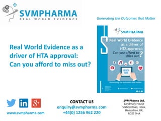 SVMPharma Ltd,
Landmark House
Station Road, Hook,
Hampshire, UK,
RG27 9HA
CONTACT US
enquiry@svmpharma.com
+44(0) 1256 962 220www.svmpharma.com
Real World Evidence as a
driver of HTA approval:
Can you afford to miss out?
 