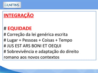 INTEGRAÇÃO
# EQUIDADE
# Correção da lei genérica escrita
# Lugar + Pessoas + Coisas + Tempo
# JUS EST ARS BONI ET OEQUI
# Sobrevivência e adaptação do direito
romano aos novos contextos
 