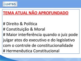 TEMA ATUAL NÃO APROFUNDADO
# Direito & Política
# Constituição & Moral
# Maior interferência quando o juiz pode
julgar atos do executivo e do legislativo
com o controle de constitucionalidade
# Hermenêutica Constitucional
 