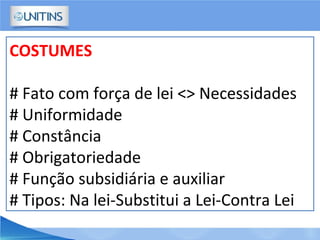 COSTUMES
# Fato com força de lei <> Necessidades
# Uniformidade
# Constância
# Obrigatoriedade
# Função subsidiária e auxiliar
# Tipos: Na lei-Substitui a Lei-Contra Lei
 