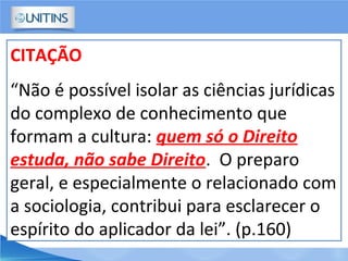 CITAÇÃO
“Não é possível isolar as ciências jurídicas
do complexo de conhecimento que
formam a cultura: quem só o Direito
estuda, não sabe Direito. O preparo
geral, e especialmente o relacionado com
a sociologia, contribui para esclarecer o
espírito do aplicador da lei”. (p.160)
 