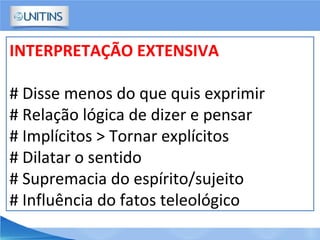 INTERPRETAÇÃO EXTENSIVA
# Disse menos do que quis exprimir
# Relação lógica de dizer e pensar
# Implícitos > Tornar explícitos
# Dilatar o sentido
# Supremacia do espírito/sujeito
# Influência do fatos teleológico
 