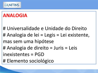 ANALOGIA
# Universalidade e Unidade do Direito
# Analogia de lei = Legis = Lei existente,
mas sem uma hipótese
# Analogia de direito = Juris = Leis
inexistentes = PGD
# Elemento sociológico
 