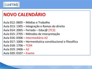 NOVO CALENDÁRIO
Aula 012: 0605 – Médias e Trabalho
Aula 013: 1305 – Integração e Ramos do direito
Aula 014: 2005 – Feriado – Educ@ [TC3]
Aula 015: 2705 – Métodos de interpretação
Aula 016: 0306 – Intermediária A2
Aula 017: 1006 – Hermenêutica constitucional e filosófica
Aula 018: 1706 – TC04
Aula 019: 2406 – A2
Aula 020: 0107 – Exame
 
