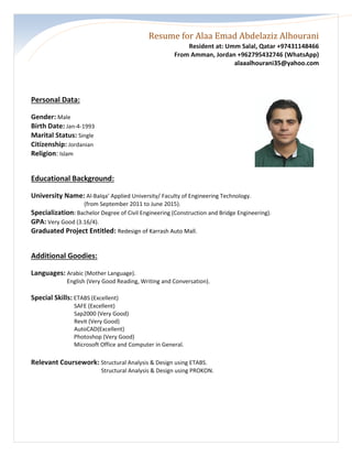 Resume for Alaa Emad Abdelaziz Alhourani
Resident at: Umm Salal, Qatar +97431148466
From Amman, Jordan +962795432746 (WhatsApp)
alaaalhourani35@yahoo.com
Personal Data:
Gender: Male
Birth Date: Jan-4-1993
Marital Status: Single
Citizenship: Jordanian
Religion: Islam
Educational Background:
University Name: Al-Balqa’ Applied University/ Faculty of Engineering Technology.
(from September 2011 to June 2015).
Specialization: Bachelor Degree of Civil Engineering (Construction and Bridge Engineering).
GPA: Very Good (3.16/4).
Graduated Project Entitled: Redesign of Karrash Auto Mall.
Additional Goodies:
Languages: Arabic (Mother Language).
English (Very Good Reading, Writing and Conversation).
Special Skills: ETABS (Excellent)
SAFE (Excellent)
Sap2000 (Very Good)
Revit (Very Good)
AutoCAD(Excellent)
Photoshop (Very Good)
Microsoft Office and Computer in General.
Relevant Coursework: Structural Analysis & Design using ETABS.
Structural Analysis & Design using PROKON.
 